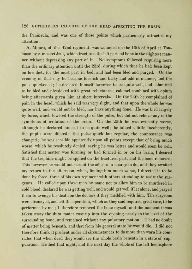 the Peninsula, and was one of those points which particularly attracted my attention. A. Monro, of the 42nd regiment, was wounded on the 10th of April at Tou- louse by a musket-ball, which fractured the left parietal bone in the slightest man- ner without depressing any part of it. No symptoms followed requiring more than the ordinary attention until the 23rd, during which time he had been kept on low diet, for the most part in bed, and had been bled and purged. On the evening of that day he became feverish and hasty and odd in manner, and the pulse quickened; he declared himself however to be quite well, and submitted to be bled and physicked with great reluctance; calomel combined with opium being afterwards given him at short intervals. On the 24th he complained of pain in the head, which he said was very slight, and that upon the whole he was quite well, and would not be bled, nor have anything done. He was bled largely by force, which lowered the strength of the pulse, but did not relieve any of the symptoms of irritation of the brain. On the 25th he was evidently worse, although he declared himself to be quite well; he talked a little incoherently, the pupils were dilated; the pulse quick but regular, the countenance was changed; he was sensible apparently upon all points except that of being much worse, which he resolutely denied, saying he was better and would soon be well. Satisfied that matter was forming or had formed in or on his brain, I desired that the trephine might be applied on the fractured part, and the bone removed. This however he would not permit the officers in charge to do, and they awaited my return in the afternoon, when, finding him much worse, I directed it to be done by force, three of his own regiment with others attending to assist the sur- geons. He called upon these men by name not to allow him to be murdered in cold blood, declared he was getting well, and would get well if let alone, and prayed them to avenge his death on the doctors if they meddled with him. The surgeons were dismayed, and left the operation, which as they said required great care, to be performed by me ; I therefore removed the bone myself, and the moment it was taken away the dura mater rose up into the opening nearly to the level of the surrounding bone, and remained without any pulsatory motion. I had no doubt of matter being beneath, and that from his general state he would die. I did not therefore think it prudent under all circumstances to do more than warn his com- rades that when dead they would see the whole brain beneath in a state of sup- puration. He died that night, and the next day the whole of the left hemisphere