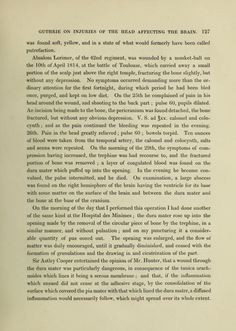 was found soft, yellow, and in a state of what would formerly have been called putrefaction. Absalom Lorimer, of the 42nd regiment, was wounded by a musket-ball on the 10th of April 1814, at the battle of Toulouse, which carried away a small portion of the scalp just above the right temple, fracturing the bone slightly, but without any depression. No symptoms occurred demanding more than the or- dinary attention for the first fortnight, during which period he had been bled once, purged, and kept on low diet. On the 25th he complained of pain in his head around the wound, and shooting to the back part; pulse 60, pupils dilated. An incision being made to the bone, the pericranium was found detached, the bone fractured, but without any obvious depression. V. S. ad ^xx. calomel and colo- cynth; and as the pain continued the bleeding was repeated in the evening. 26th. Pain in the head greatly relieved ; pulse 60 ; bowels torpid. Ten ounces of blood were taken from the temporal artery, the calomel and colocynth, salts and senna were repeated. On the morning of the 29th, the symptoms of com- pression having increased, the trephine was had recourse to, and the fractured portion of bone was removed ; a layer of coagulated blood was found on the dura mater which puffed up into the opening. In the evening he became con- vulsed, the pulse intermitted, and he died. On examination, a large abscess was found on the right hemisphere of the brain having the ventricle for its base with some matter on the surface of the brain and between the dura mater and the bone at the base of the cranium. On the morning of the day that I performed this operation I had done another of the same kind at the Hospital des Minimes ; the dura mater rose up into the opening made by the removal of the circular piece of bone by the trephine, in a similar manner, and without pulsation ; and on my puncturing it a consider- able quantity of pus oozed out. The opening was enlarged, and the flow of matter was daily encouraged, until it gradually diminished, and ceased with the formation of granulations and the drawing in and cicatrization of the part. Sir Astley Cooper entertained the opinion of Mr. Hunter, that a wound through the dura mater was particularly dangerous, in consequence of the tunica arach- noides which lines it being a serous membrane ; and that, if the inflammation which ensued did not cease at the adhesive stage, by the consolidation of the surface which covered the pia mater with that which lined the dura mater, a diffused inflammation would necessarily follow, which might spread over its whole extent.