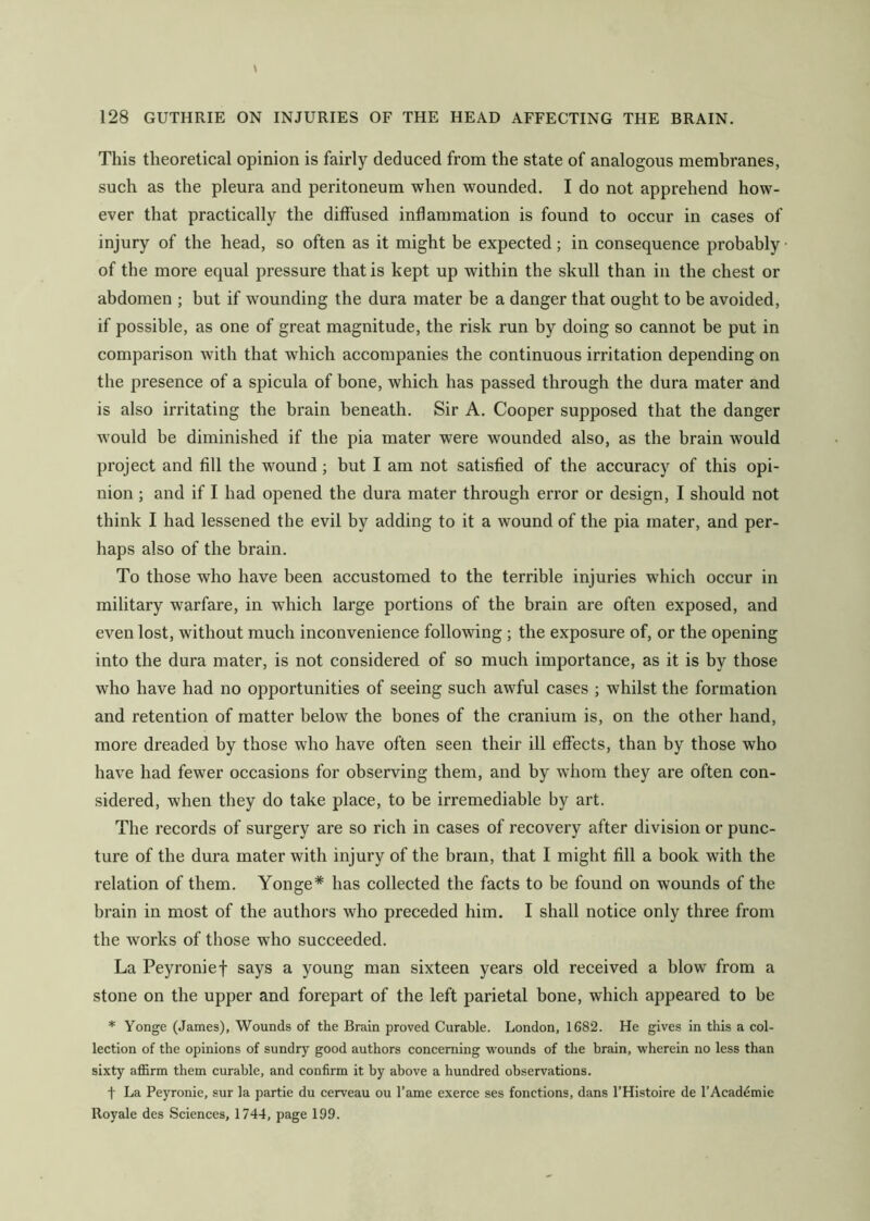 This theoretical opinion is fairly deduced from the state of analogous membranes, such as the pleura and peritoneum when wounded. I do not apprehend how- ever that practically the diffused inflammation is found to occur in cases of injury of the head, so often as it might be expected; in consequence probably of the more equal pressure that is kept up within the skull than in the chest or abdomen ; but if wounding the dura mater be a danger that ought to be avoided, if possible, as one of great magnitude, the risk run by doing so cannot be put in comparison with that which accompanies the continuous irritation depending on the presence of a spicula of bone, which has passed through the dura mater and is also irritating the brain beneath. Sir A. Cooper supposed that the danger would be diminished if the pia mater were wounded also, as the brain would project and fill the wound; but I am not satisfied of the accuracy of this opi- nion ; and if I had opened the dura mater through error or design, I should not think I had lessened the evil by adding to it a wound of the pia mater, and per- haps also of the brain. To those who have been accustomed to the terrible injuries which occur in military warfare, in which large portions of the brain are often exposed, and even lost, without much inconvenience following ; the exposure of, or the opening into the dura mater, is not considered of so much importance, as it is by those who have had no opportunities of seeing such awful cases ; whilst the formation and retention of matter below the bones of the cranium is, on the other hand, more dreaded by those who have often seen their ill effects, than by those who have had fewer occasions for observing them, and by whom they are often con- sidered, when they do take place, to be irremediable by art. The records of surgery are so rich in cases of recovery after division or punc- ture of the dura mater with injury of the brain, that I might fill a book with the relation of them. Yonge* has collected the facts to be found on wounds of the brain in most of the authors who preceded him. I shall notice only three from the works of those who succeeded. La Peyronie t says a young man sixteen years old received a blow from a stone on the upper and forepart of the left parietal bone, which appeared to be * Yonge (James), Wounds of the Brain proved Curable. London, 1682. He gives in this a col- lection of the opinions of sundry good authors concerning wounds of the brain, wherein no less than sixty affirm them curable, and confirm it by above a hundred observations. t La Peyronie, sur la partie du cerveau ou Tame exerce ses fonctions, dans I’Histoire de I’Acaddmie Royale des Sciences, 1744, page 199.