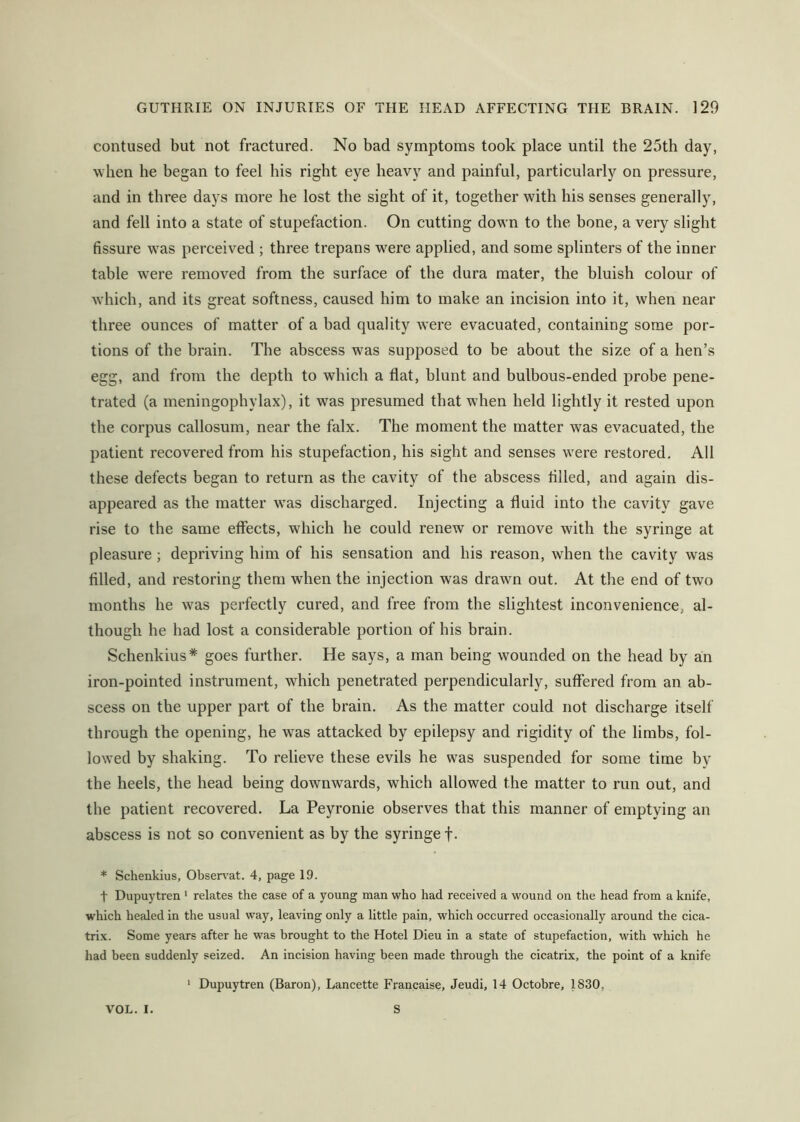 contused but not fractured. No bad symptoms took place until the 25th day, when he began to feel his right eye heavy and painful, particularly on pressure, and in three days more he lost the sight of it, together with his senses generally, and fell into a state of stupefaction. On cutting down to the bone, a very slight fissure was perceived ; three trepans were applied, and some splinters of the inner table w'ere removed from the surface of the dura mater, the bluish colour of which, and its great softness, caused him to make an incision into it, when near three ounces of matter of a bad quality w^ere evacuated, containing some por- tions of the brain. The abscess was supposed to be about the size of a hen’s egg, and from the depth to which a flat, hlunt and bulbous-ended probe pene- trated (a meningophylax), it was presumed that when held lightly it rested upon the corpus callosum, near the falx. The moment the matter was evacuated, the patient recovered from his stupefaction, his sight and senses were restored. All these defects began to return as the cavity of the abscess tilled, and again dis- appeared as the matter w^as discharged. Injecting a fluid into the cavity gave rise to the same eflccts, which he could renew or remove with the syringe at pleasure; depriving him of his sensation and his reason, when the cavity was filled, and restoring them when the injection was drawn out. At the end of two months he w^as perfectly cured, and free from the slightest inconvenience, al- though he had lost a considerable portion of his brain. Schenkius* goes further. He says, a man being wounded on the head by an iron-pointed instrument, which penetrated perpendicularly, suffered from an ab- scess on the upper part of the brain. As the matter could not discharge itself through the opening, he was attacked by epilepsy and rigidity of the limbs, fol- lowed by shaking. To relieve these evils he was suspended for some time by the heels, the head being downwards, which allowed the matter to run out, and the patient recovered. La Peyronie observes that this manner of emptying an abscess is not so convenient as by the syringe f. * Schenkius, Obsen’at. 4, page 19. t Dupuytren ' relates the case of a young man who had received a wound on the head from a knife, which healed in the usual way, leaving only a little pain, which occurred occasionally around the cica- trix. Some years after he was brought to the Hotel Dieu in a state of stupefaction, with which he had been suddenly seized. An incision having been made through the cicatrix, the point of a knife ‘ Dupuytren (Baron), Lancette Francaise, Jeudi, 14 Octobre, 1830, VOL. I. S