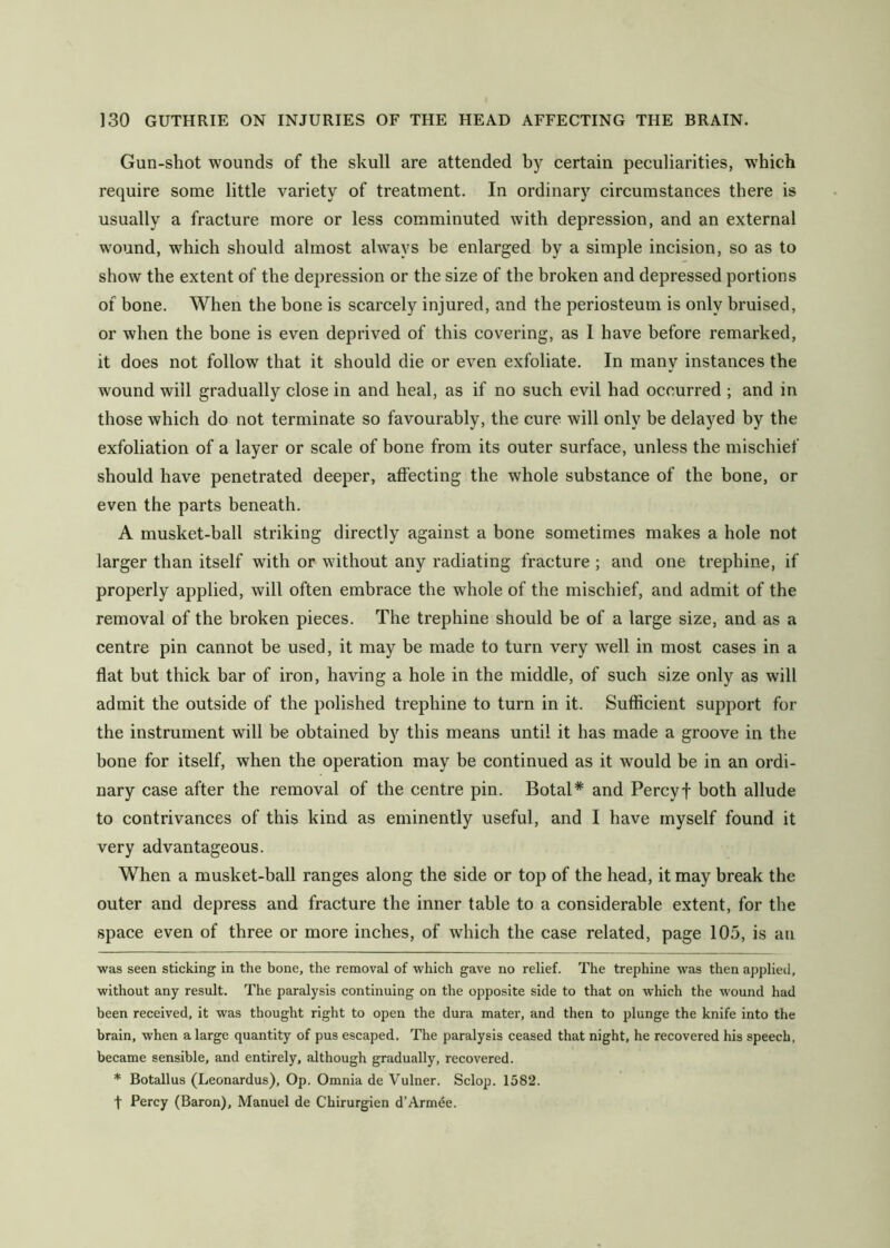 Gun-shot wounds of the skull are attended by certain peculiarities, which require some little variety of treatment. In ordinary circumstances there is usually a fracture more or less comminuted with depression, and an external wound, which should almost always be enlarged by a simple incision, so as to show the extent of the depression or the size of the broken and depressed portions of bone. When the bone is scarcely injured, and the periosteum is only bruised, or when the bone is even deprived of this covering, as 1 have before remarked, it does not follow that it should die or even exfoliate. In many instances the wound will gradually close in and heal, as if no such evil had occurred ; and in those which do not terminate so favourably, the cure will only be delayed by the exfoliation of a layer or scale of bone from its outer surface, unless the mischief should have penetrated deeper, affecting the whole substance of the bone, or even the parts beneath. A musket-ball striking directly against a bone sometimes makes a hole not larger than itself with or without any radiating fracture ; and one trephine, if properly applied, will often embrace the whole of the mischief, and admit of the removal of the broken pieces. The trephine should be of a large size, and as a centre pin cannot be used, it may be made to turn very well in most cases in a flat but thick bar of iron, having a hole in the middle, of such size only as will admit the outside of the polished trephine to turn in it. Sufficient support for the instrument will be obtained by this means until it has made a groove in the bone for itself, when the operation may be continued as it would be in an ordi- nary case after the removal of the centre pin. Botal* * and Percyf both allude to contrivances of this kind as eminently useful, and I have myself found it very advantageous. When a musket-ball ranges along the side or top of the head, it may break the outer and depress and fracture the inner table to a considerable extent, for tbe space even of three or more inches, of which the case related, page 105, is an was seen sticking in the bone, the removal of which gave no relief. The trephine was then applied, without any result. The paralysis continuing on the opposite side to that on which the wound had been received, it was thought right to open the dura mater, and then to plunge the knife into the brain, when a large quantity of pus escaped. The paralysis ceased that night, he recovered his speech, became sensible, and entirely, although gradually, recovered. * Botallus (Leonardus), Op. Omnia de Vulner. Sclop. 1582. t Percy (Baron), Manuel de Chirurgien d’Armde.
