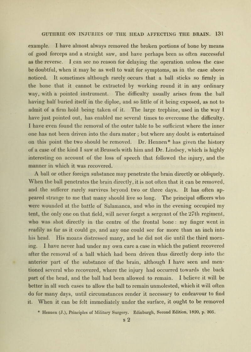 example. I have almost always removed the hroken portions of bone hy means of good forceps and a straight saw, and have perhaps been as often successful as the reverse. I can see no reason for delaying the operation unless the case be doubtful, when it may be as well to wait for symptoms, as in the case above noticed. It sometimes although rarely occurs that a ball sticks so firmly in the bone that it cannot be extracted by working round it in any ordinary way, with a pointed instrument. The difficulty usually arises from the ball having half buried itself in the diploe, and so little of it being exposed, as not to admit of a firm hold being taken of it. The large trephine, used in the way 1 have just pointed out, has enabled me several times to overcome the difficulty. I have even found the removal of the outer table to be sufficient where the inner one has not been driven into the dura mater ; but where any doubt is entertained on this point the two should be removed. Dr. Hennen* has given the history of a case of the kind I saw at Brussels with him and Dr. Lindsey, which is highly interesting on account of the loss of speech that followed the injury, and the manner in which it was recovered. A ball or other foreign substance may penetrate the brain directly or obliquely. When the ball penetrates the brain directly, it is not often that it can be removed, and the sufferer rarely survives beyond two or three days. It has often ap- peared strange to me that many should live so long. The principal officers who were wounded at the battle of Salamanca, and who in the evening occupied my tent, the only one on that field, will never forget a sergeant of the 27th regiment, who was shot directly in the centre of the frontal bone : my finger went in readily as far as it could go, and any one could see for more than an inch into his head. His moans distressed many, and he did not die until the third morn- ing. I have never had under my own care a case in which the patient recovered after the removal of a ball which had been driven thus directly deep into the anterior part of the substance of the brain, although I have seen and men- tioned several who recovered, where the injury had occurred towards the back part of the head, and the ball had been allowed to remain. I believe it will be better in all such cases to allow the ball to remain unmolested, which it will often do for many days, until circumstances render it necessary to endeavour to find it. When it can be felt immediately under the surface, it ought to be removed * Hennen (J.), Principles of Military Surgery. Edinburgh, Second Edition, 1820, p. 305. s 2