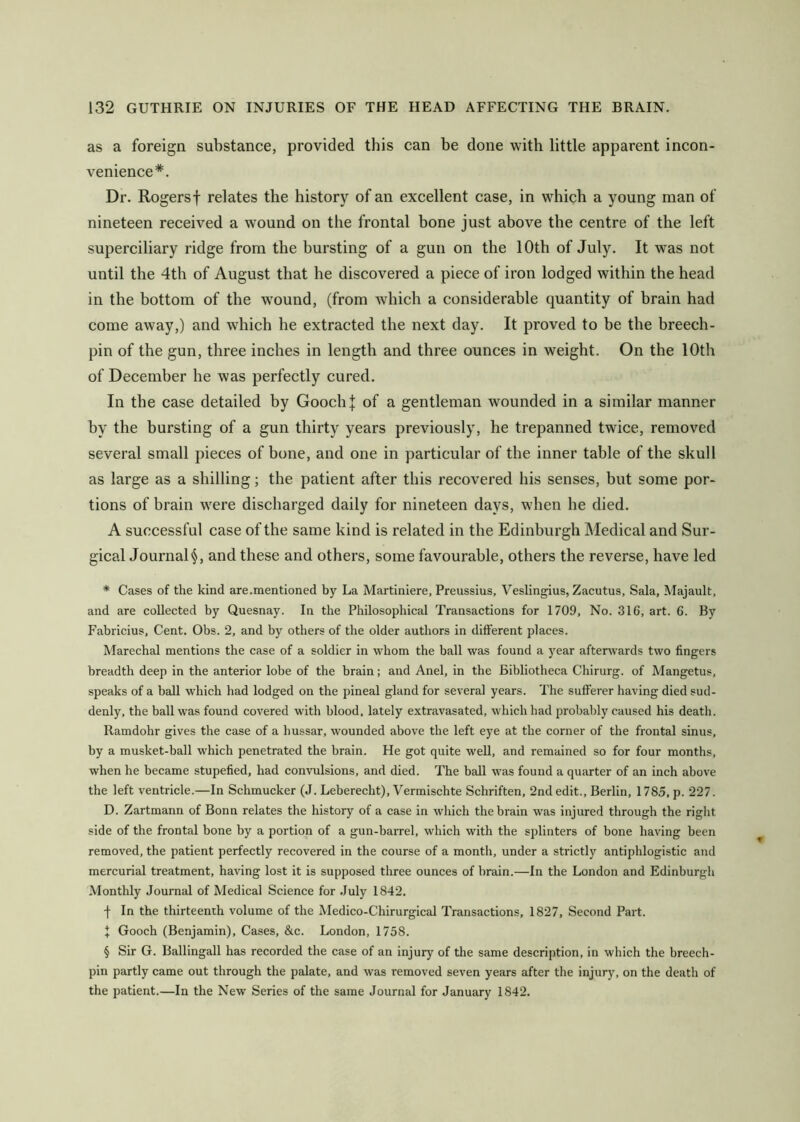 as a foreign substance, provided this can be done with little apparent incon- venience*. Dr. Rogers! relates the history of an excellent case, in which a young man of nineteen received a wmund on the frontal bone just above the centre of the left superciliary ridge from the bursting of a gun on the 10th of July. It was not until the 4th of August that he discovered a piece of iron lodged within the head in the bottom of the wound, (from which a considerable quantity of brain had come away,) and which he extracted the next day. It proved to be the breech- pin of the gun, three inches in length and three ounces in weight. On the 10th of December be was perfectly cured. In the case detailed by GoocbJ of a gentleman wounded in a similar manner by the bursting of a gun thirty years previously, he trepanned twice, removed several small pieces of bone, and one in particular of the inner table of the skull as large as a shilling; the patient after this recovered his senses, but some por- tions of brain were discharged daily for nineteen days, when he died. A successful case of the same kind is related in the Edinburgh Medical and Sur- gical Journal§, and these and others, some favourable, others the reverse, have led * Cases of the kind are .mentioned by La Martiniere, Preussius, Veslingius, Zacutus, Sala, Majault, and are collected by Quesnay. In the Philosophical Transactions for 1709, No. 316, art. 6. By Fabricius, Cent. Obs. 2, and by others of the older authors in different places. Marechal mentions the case of a soldier in whom the ball was found a year afterwards two fingers breadth deep in the anterior lobe of the brain; and Anel, in the Bibliotheca Chirurg. of Mangetus, speaks of a ball which had lodged on the pineal gland for several years. The sufferer having died sud- denly, the ball was found covered with blood, lately extravasated, which had probably caused his death. Ramdohr gives the case of a hussar, wounded above the left eye at the corner of the frontal sinus, by a musket-ball which penetrated the brain. He got quite weU, and remained so for four months, when he became stupefied, had convulsions, and died. The ball was found a quarter of an inch above the left ventricle.—In Schmucker (J. Leberecht), Vermischte Schriften, 2nd edit., Berlin, 1785,p. 227. D. Zartmann of Bonn relates the history of a case in which thebi'ain was injured through the right side of the frontal bone by a portion of a gun-barrel, which with the splinters of bone having been removed, the patient perfectly recovered in the course of a month, under a strictly antiphlogistic and mercuriEd treatment, having lost it is supposed three ounces of brain.—In the London and Edinburgh Monthly Journal of Medical Science for July 1842. f In the thirteenth volume of the Medico-Chirurgical Transactions, 1827, Second Part. I Gooch (Benjamin), Cases, &c. London, 1758. § Sir G. Ballingall has recorded the case of an injury of the same description, in which the breech- pin partly came out through the palate, and was removed seven years after the injury, on the death of the patient.—In the New Series of the same Journal for January 1842.