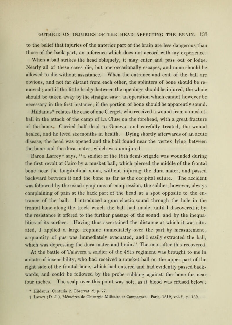 to the belief that injuries of the anterior part of the brain are less dangerous than those of the back part, an inference which does not accord with my experience. When a ball strikes the head obliquely, it may enter and pass out or lodge. Nearly all of these cases die, but one occasionally escapes, and none should be allowed to die without assistance. When the entrance and exit of the ball are obvious, and not far distant from each other, the splinters of bone should be re- moved ; and if the little bridge between the openings should be injured, the whole should be taken away by the straight saw ; an operation which cannot however be necessary in the first instance, if the portion of bone should be apparently sound. Hildanus* relates the case of one Clerget, who received a wound from a musket- ball in the attack of the camp of La Cluse on the forehead, with a great fracture of the bone.« Carried half dead to Geneva, and carefully treated, the wound healed, and he lived six months in health. Dying shortly afterwards of an acute disease, the head was opened and the ball found near the vertex lying between the bone and the dura mater, which was uninjured. Baron Larreyf says, “ a soldier of the 18th demi-brigade was wounded during the first revolt at Cairo by a musket-ball, which pierced the middle of the frontal bone near the longitudinal sinus, without injuring the dura mater, and passed backward between it and the bone as far as the occipital suture. The accident was followed by the usual symptoms of compression, the soldier, however, always complaining of pain at the back part of the head at a spot opposite to the en- trance of the ball. I introduced a gum-elastic sound through the hole in the frontal bone along the track which the ball had made, until I discovered it by the resistance it offered to the further passage of the sound, and by the inequa- lities of its surface. Having thus ascertained the distance at which it was situ- ated, I applied a large trephine immediately over the part by measurement; a quantity of pus was immediately evacuated, and I easily extracted the ball, which was depressing the dura mater and brain.” The man after this recovered. At the battle of Talavera a soldier of the 48th regiment was brought to me in a state of insensibility, who had received a musket-ball on the upper part of the right side of the frontal bone, which had entered and had evidently passed back- wards, and could be followed by the probe rubbing against the bone for near four inches. The scalp over this point was soft, as if blood was effused below; * Hildanus, Centuria 2. Observat. 2, p. 77. t Larrey (D. J.), M^moires de Chirurgie Militaire et Campagnes. Paris, 1812, vol. ii. p. 139.