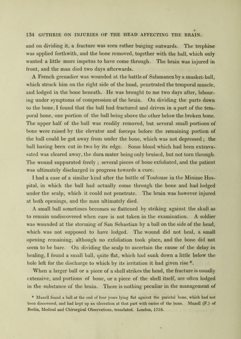 and on dividing it, a fracture was seen rather bulging outwards. The trephine was applied forthwith, and the bone removed, together with the ball, which only wanted a little more impetus to have come through. The brain was injured in front, and the man died two days afterwards. A French grenadier was wounded at the battle of Salamanca by a musket-ball, which struck him on the right side of the head, penetrated the temporal muscle, and lodged in the bone beneath. He was brought to me two days after, labour- ing under symptoms of compression of the brain. On dividing the parts down to the bone, I found that the ball had fractured and driven in a part of the tem- poral bone, one portion of the ball being above the other below the broken bone. The upper half of the ball was readily removed, but several small portions of hone were raised by the elevator and forceps before the remaining portion of the ball could be got away from under the bone, which was not depressed ; the hall having been cut in two by its edge. Some blood which had been extrava- sated was cleared away, the dura mater being only bruised, but not torn through. The wound suppurated freely ; several pieces of bone exfoliated, and the patient was ultimately discharged in progress towards a cure. I had a case of a similar kind after the battle of Toulouse in tbe Minime Hos- pital, in which the ball had actually come through the bone and had lodged under the scalp, which it could not penetrate. The brain was however injured at both openings, and the man ultimately died. A small ball sometimes becomes so flattened by striking against the skull as to remain undiscovered when care is not taken in the examination. A soldier was wounded at the storming of San Sebastian by a ball on the side of the head, which was not supposed to have lodged. The wound did not heal, a small opening remaining, although no exfoliation took place, and the bone did not seem to be bare. On dividing the scalp to ascertain the cause of the delay in healing, I found a small ball, quite fiat, which had sunk down a little below the bole left for tbe discharge to which by its irritation it had given rise *. When a larger ball or a piece of a shell strikes the head, the fracture is usually extensive, and portions of bone, or a piece of the shell itself, are often lodged in the substance of the brain. There is nothing peculiar in the management of * Muzell found a ball at the end of four years lying flat against the parietal bone, which had not been discovered, and had kept up an ulceration at that part with caries of the bone. Muzell (F.) of Berlin, Medical and Chirurgical Observations, translated. London, 1758.