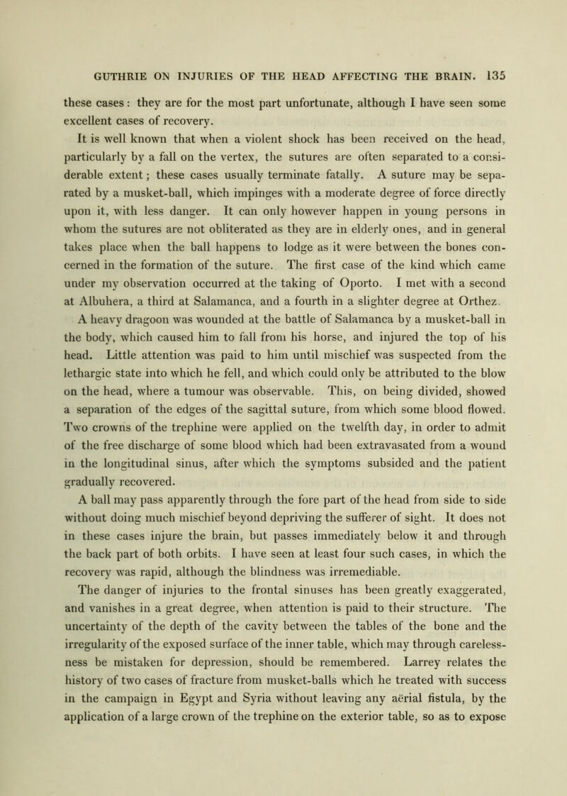 these cases: they are for the most part unfortunate, although I have seen some excellent cases of recovery. It is well known that when a violent shock has been received on the head, particularly by a fall on the vertex, the sutures are often separated to a consi- derable extent; these cases usually terminate fatally. A suture may be sepa- rated by a musket-ball, which impinges with a moderate degree of force directly upon it, with less danger. It can only however happen in young persons in whom the sutures are not obliterated as they are in elderly ones, and in general takes place when the ball happens to lodge as it were between the bones con- cerned in the formation of the suture. The first case of the kind which came under my observation occurred at the taking of Oporto. I met with a second at Albuhera, a third at Salamanca, and a fourth in a slighter degree at Orthez. A heavy dragoon was wounded at the battle of Salamanca by a musket-ball in the body, which caused him to fall from his horse, and injured the top of his head. Little attention was paid to him until mischief was suspected from the lethargic state into which he fell, and which could only be attributed to the blow on the head, where a tumour was observable. This, on being divided, showed a separation of the edges of the sagittal suture, from which some blood flowed. Two crowns of the trephine were applied on the twelfth day, in order to admit of the free discharge of some blood which had been extravasated from a wound in the longitudinal sinus, after which the symptoms subsided and the patient gradually recovered. A ball may pass apparently through the fore part of the head from side to side without doing much mischief beyond depriving the sufferer of sight. It does not in these cases injure the brain, but passes immediately below it and through the back part of both orbits. I have seen at least four such cases, in which the recovery was rapid, although the blindness was irremediable. The danger of injuries to the frontal sinuses has been greatly exaggerated, and vanishes in a great degree, when attention is paid to their structure. The uncertainty of the depth of the cavity between the tables of the bone and the irregularity of the exposed surface of the inner table, which may through careless- ness be mistaken for depression, should be remembered. Larrey relates the history of two cases of fracture from musket-balls which he treated with success in the campaign in Egypt and Syria without leaving any aerial fistula, by the application of a large crown of the trephine on the exterior table, so as to expose