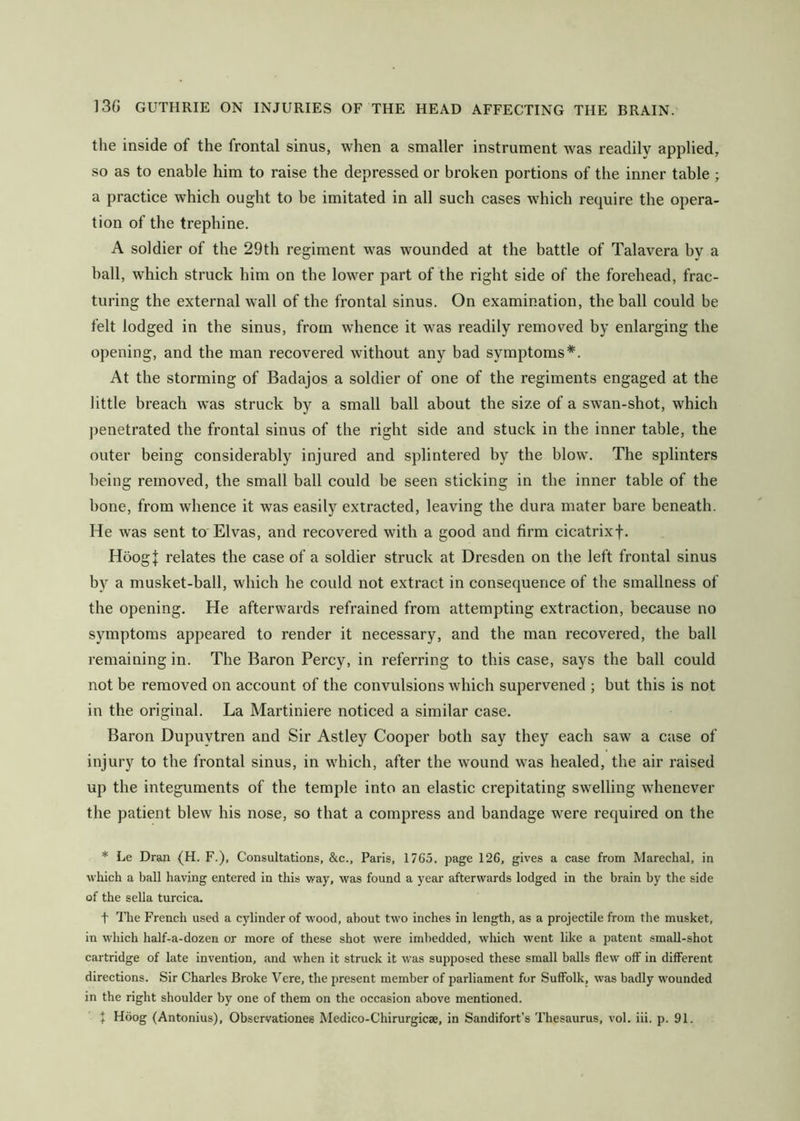 the inside of the frontal sinus, when a smaller instrument was readily applied, so as to enable him to raise the depressed or broken portions of the inner table ; a practice which ought to be imitated in all such cases which require the opera- tion of the trephine. A soldier of the 29th regiment was wounded at the battle of Talavera by a ball, which struck him on the lower part of the right side of the forehead, frac- turing the external wall of the frontal sinus. On examination, the ball could be felt lodged in the sinus, from w^hence it was readily removed by enlarging the opening, and the man recovered without any bad symptoms*. At the storming of Badajos a soldier of one of the regiments engaged at the little breach was struck by a small ball about the size of a swan-shot, which penetrated the frontal sinus of the right side and stuck in the inner table, the outer being considerably injured and splintered by the blow. The splinters being removed, the small ball could be seen sticking in the inner table of the bone, from whence it was easily extracted, leaving the dura mater bare beneath. He was sent to Elvas, and recovered with a good and firm cicatrixf. HoogJ relates the case of a soldier struck at Dresden on the left frontal sinus by a musket-ball, which he could not extract in consequence of the smallness of the opening. He afterwards refrained from attempting extraction, because no symptoms appeared to render it necessary, and the man recovered, the ball remaining in. The Baron Percy, in referring to this case, says the ball could not be removed on account of the convulsions which supervened ; but this is not in the original. La Martiniere noticed a similar case, Baron Dupuytren and Sir Astley Cooper both say they each saw a case of injury to the frontal sinus, in which, after the wound was healed, the air raised up the integuments of the temple into an elastic crepitating swelling whenever the patient blew his nose, so that a compress and bandage were required on the * Le Dran (H. F.), Consultations, &c., Paris, 1765. page 126, gives a case from Marechal, in which a ball having entered in this way, was found a year afterwards lodged in the brain by the side of the sella turcica. t ITie French used a cylinder of wood, about two inches in length, as a projectile from the musket, in which half-a-dozen or more of these shot Avere imbedded, which went like a patent small-shot cartridge of late invention, and when it struck it was supposed these small balls flew off in different directions. Sir Charles Broke Vere, the present member of parliament for Suffolk, was badly wounded in the right shoulder by one of them on the occasion above mentioned. J Hdog (Antonius), Observationes Medico-Chirurgicae, in Sandifort’s Thesaurus, vol. iii. p. 91.