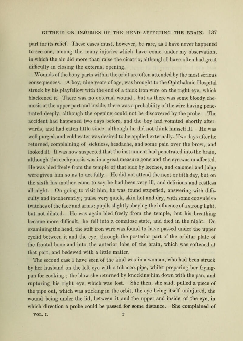 part for its relief. These cases must, however, be rare, as I have never happened to see one, among the many injuries which have come under my observation, in which the air did more than raise the cicatrix, although I have often had great difficulty in closing the external opening. Wounds of the bony parts within the orbit are often attended by the most serious consequences. A boy, nine years of age, was brought to the Ophthalmic Hospital struck by his playfellow with the end of a thick iron wire on the right eye, which blackened it. There was no external wound ; but as there was some bloody che- mosis at the upper part and inside, there was a probability of the wire having pene- trated deeply, although the opening could not be discovered by the probe. The accident had happened two days before, and the boy had vomited shortly after- wards, and had eaten little since, although he did not think himself ill. He was well purged, and cold water was desired to be applied externally. Two days after he returned, complaining of sickness, headache, and some pain over the brow, and looked ill. It was now suspected that the instrument had penetrated into the brain, although the ecchymosis was in a great measure gone and the eye was unaffected. He was bled freely from the temple of that side by leeches, and calomel and jalap were given him so as to act fully. He did not attend the next or fifth day, but on the sixth his mother came to say he had been very ill, and delirious and restless all night. On going to visit him, he was found stupefied, answering with diffi- culty and incoherently ; pulse very quick, skin hot and dry, with some convulsive twitches of the face and arms; pupils slightly obeying the influence of a strong light, but not dilated. He was again bled freely from the temple, but his breathing became more difficult, he fell into a comatose state, and died in the night. On examining the head, the stiff iron wire was found to have passed under the upper eyelid between it and the eye, through the posterior part of the orbitar plate of the frontal bone and into the anterior lobe of the brain, which was softened at that part, and bedewed with a little matter. The second case I have seen of the kind was in a woman, who had been struck by her husband on the left eye with a tobacco-pipe, whilst preparing her frying- pan for cooking ; the blow she returned by knocking him down with the pan, and rupturing his right eye, which was lost. She then, she said, pulled a piece of the pipe out, which was sticking in the orbit, the eye being itself uninjured, the wound being under the lid, between it and the upper and inside of the eye, in which direction a probe could be passed for some distance. She complained of VOL. I. T