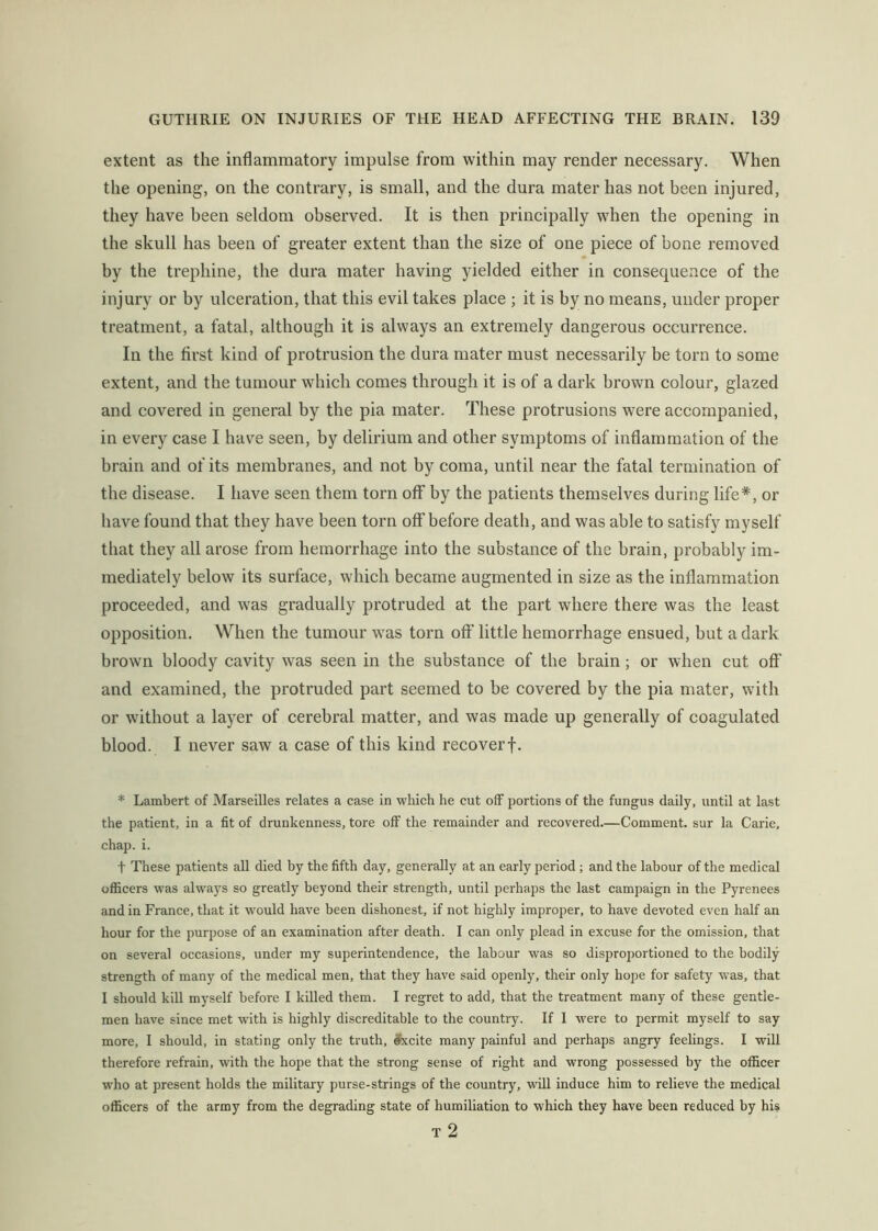extent as the inflammatory impulse from within may render necessary. When the opening, on the contrary, is small, and the dura mater has not been injured, they have been seldom observed. It is then principally when the opening in the skull has been of greater extent than the size of one piece of bone removed by the trephine, the dura mater having yielded either in consequence of the injury or by ulceration, that this evil takes place ; it is by no means, under proper treatment, a fatal, although it is always an extremely dangerous occurrence. In the first kind of protrusion the dura mater must necessarily be torn to some extent, and the tumour which comes through it is of a dark brown colour, glazed and covered in general by the pia mater. These protrusions were accompanied, in every case I have seen, by delirium and other symptoms of inflammation of the brain and of its membranes, and not by coma, until near the fatal termination of the disease. I have seen them torn off by the patients themselves during life*, or have found that they have been torn off before death, and was able to satisfy myself that they all arose from hemorrhage into the substance of the brain, probably im- mediately below its surface, which became augmented in size as the inflammation proceeded, and was gradually protruded at the part where there was the least opposition. When the tumour was torn off little hemorrhage ensued, hut a dark brown bloody cavity was seen in the substance of the brain; or when cut off and examined, the protruded part seemed to be covered by the pia mater, with or without a layer of cerebral matter, and was made up generally of coagulated blood. I never saw a case of this kind recoverf. * Lambert of Marseilles relates a case in which he cut off portions of the fungus daily, until at last the patient, in a fit of drunkenness, tore off the remainder and recovered.—Comment, sur la Carie, chap. i. t These patients all died by the fifth day, generally at an early period; and the labour of the medical officers was always so greatly beyond their strength, until perhaps the last campaign in the Pyrenees and in France, that it would have been dishonest, if not highly improper, to have devoted even half an hour for the purpose of an examination after death. I can only plead in excuse for the omission, that on several occasions, under my superintendence, the labour was so disproportioned to the bodily strength of many of the medical men, that they have said openly, their only hope for safety was, that I should kill myself before I killed them. I regret to add, that the treatment many of these gentle- men have since met with is highly discreditable to the country. If I w'ere to permit myself to say more, I should, in stating only the truth, Sxcite many painful and perhaps angry feelings. I will therefore refrain, with the hope that the strong sense of right and wrong possessed by the officer who at present holds the military purse-strings of the country, will induce him to relieve the medical officers of the army from the degrading state of humiliation to which they have been reduced by his T 2