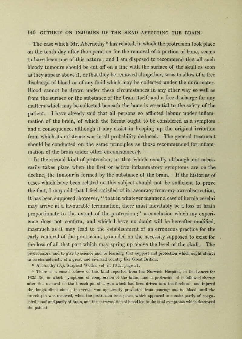 The case which Mr. Abernethy * * has related, in w'hich the protrusion took place on the tenth day after the operation for the removal of a portion of bone, seems to have been one of this nature; and I am disposed to recommend that all such bloody tumours should be cut off on a line with the surface of the skull as soon as they appear above it, or that they be removed altogether, so as to allow of a free discharge of blood or of any fluid which may be collected under the dura mater. Blood cannot be drawn under these circumstances in any other way so well as from the surface or the substance of the brain itself, and a free discharge for any matters which may be collected beneath the bone is essential to the safety of the patient. I have already said that all persons so atflicted labour under inflam- mation of the brain, of which the hernia ought to be considered as a symptom and a consequence, although it may assist in keeping up the original irritation from which its existence was in all probability deduced. The general treatment should be conducted on the same principles as those recommended for inflam- mation of the brain under other circumstances f. In the second kind of protrusion, or that which usually although not neces- sarily takes place when the first or active inflammatory symptoms are on the decline, the tumour is formed by the substance of the brain. If the histories of cases which have been related on this subject should not be sufiicient to prove the fact, I may add that I feel satisfied of its accuracy from my own observation. It has been supposed, however, “ that in wdiatever manner a case of hernia cerebri may arrive at a favourable termination, there must inevitably be a loss of brain proportionate to the extent of the protrusiona conclusion which my experi- ence does not confirm, and which I have no doubt will be hereafter modified, inasmuch as it may lead to the establishment of an erroneous practice for the early removal of the protrusion, grounded on the necessity supposed to exist for the loss of all that part which may spring up above the level of the skull. The predecessors, and to give to science and to learning that support and protection which ought always to be characteristic of a great and civilized country like Great Britain. * Abernethy (J.), Surgical Works, vol. ii. 1815, page 51. t There is a case 1 believe of this kind reported from the Norwich Hospital, in the Lancet for 1835-36, in which symptoms of compression of the brain, and a protrusion of it followed shortly after the removal of the breech-pin of a gun which had been driven into the forehead, and injured the longitudinal sinus; the vessel was apparently prevented from pouring out its blood until the breech-pin was removed, when the protrusion took place, which appeared to consist partly of coagu- lated blood and partly of brain, and the extrav’asation of blood led to the fatal symptoms which destroyed the patient.