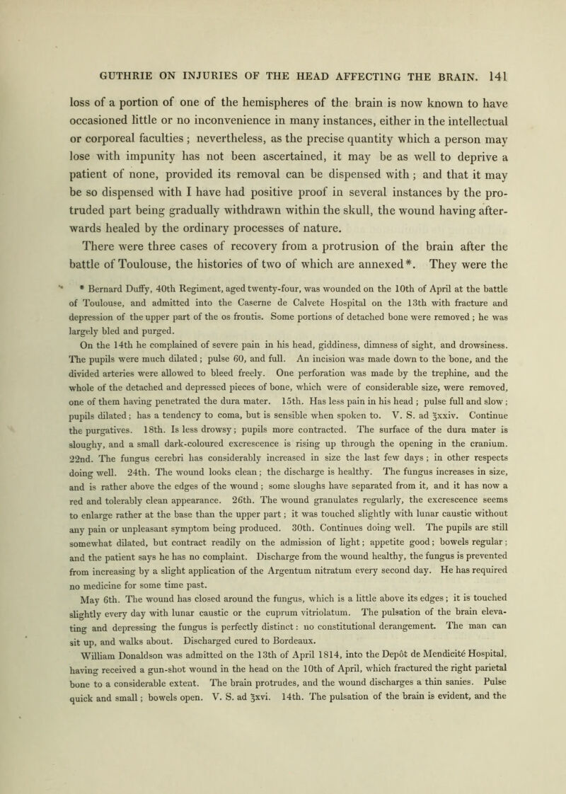 loss of a portion of one of the hemispheres of the brain is now known to have occasioned little or no inconvenience in many instances, either in the intellectual or corporeal faculties ; nevertheless, as the precise quantity which a person may lose with impunity has not been ascertained, it may be as well to deprive a patient of none, provided its removal can be dispensed with; and that it may be so dispensed with I have had positive proof in several instances by the pro- truded part being gradually withdrawn within the skull, the wound having after- wards healed by the ordinary processes of nature. There were three cases of recovery from a protrusion of the brain after the battle of Toulouse, the histories of two of w'hich are annexed*. They were the * Bernard Duffy, 40th Regiment, aged twenty-four, was wounded on the 10th of April at the battle of Toulouse, and admitted into the Caserne de Calvete Hospital on the 13th with fracture and depression of the upper part of the os frontis. Some portions of detached bone were removed ; he was largely bled and purged. On the 14th he complained of severe pain in his head, giddiness, dimness of sight, and drowsiness. The pupils were much dilated; pulse 60, and full. An incision was made down to the bone, and the divided arteries were allowed to bleed freely. One perforation was made by the trephine, and the whole of the detached and depressed pieces of bone, which were of considerable size, were removed, one of them having penetrated the dura mater. 15th. Has less pain in his head ; pulse full and slow; pupils dilated; has a tendency to coma, but is sensible when spoken to. V. S. ad Jxxiv. Continue the purgatives. 18th. Is less drowsy; pupils more contracted. The surface of the dura mater is sloughy, and a small dark-coloured excrescence is rising up through the opening in the cranium. 22nd. The fungus cerebri has considerably increased in size the last few days ; in other respects doing well. 24th. The wound looks clean; the discharge is healthy. The fungus increases in size, and is rather above the edges of the wound; some sloughs have separated from it, and it has now a red and tolerably clean appearance. 26th. The wound granulates regularly, the excrescence seems to enlarge rather at the base than the upper part; it was touched slightly with lunar caustic without any pain or unpleasant symptom being produced. 30th. Continues doing well. The pupils are still somewhat dilated, but contract readily on the admission of light; appetite good; bowels regular; and the patient says he has no complaint. Discharge from the wound healthy, the fungus is prevented from increasing by a slight application of the Argentum nitratum every second day. He has required no medicine for some time past. May 6th. The wound has closed around the fungus, which is a little above its edges; it is touched slightly every day with lunar caustic or the cuprum vitriolatum. The pulsation of the brain eleva- ting and depressing the fungus is perfectly distinct: no constitutional derangement. The man can sit up, and walks about. Discharged cured to Bordeaux. William Donaldson was admitted on the 13th of April 1814, into the Depot de Mendicite Hospital, having received a gun-shot wound in the head on the 10th of April, which fractured the right parietal bone to a considerable extent. The brain protrudes, and the wound discharges a thin sanies. Pulse quick and small; bowels open. V. S. ad ^xvi. 14th. The pulsation of the brain is evident, and the