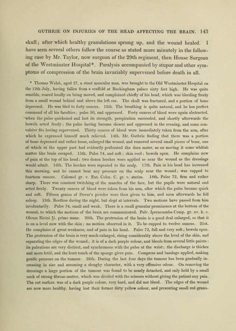 skull; after which healthy granulations sprung up, and the wound healed. I have seen several others follow the course as stated more minutely in the follow- ing case by Mr. Taylor, now surgeon of the 29th regiment, then House Surgeon of the Westminster Hospital*. Paralysis accompanied by stupor and other sym- ptoms of compression of the brain invariably supervened before death in all. * Thomas Welsh, aged 27, a stout muscular man, was brought to the Old Westminster Hospital on the 12th July, having fallen from a scaffold at Buckingham palace sixty feet high. He was quite sensible, roared loudly on being moved, and complained chiefly of his head, which was bleeding freely from a small wound behind and above the left ear. The skull was fractured, and a portion of bone depressed. He was bled to forty ounces. 13th. The breathing is quite natural, and he has perfect command of all his faculties; pulse 50, and oppressed. Forty ounces of blood were again abstracted, when the pulse quickened and lost its strength, perspiration succeeded, and shortly afterwards the bowels acted freely ; the pulse having become slower and oppressed in the evening, and some con- vulsive fits having supervened. Thirty ounces of blood were immediately taken from the arm, after which he expressed himself much relieved, 14th. Mr. Guthrie finding that there was a portion of bone depressed and rather loose, enlarged the wound, and removed several small pieces of bone, one of which at the upper part had evidently perforated the dura mater, as on moving it some whitish matter like brain escaped. 15th. Pulse 74, and soft; skin cool; bowels open. He complains now of pain at the top of his head; two dozen leeches were applied as near the wound as the dressings would admit. 16th. The leeches were repeated to the scalp. 17th. Pain in his head has increased this morning, and he cannot bear any pressure on the scalp near the wound; was cupped to fourteen ounces. Calomel gr. v. Ext. Color. C. gr. v. statira. 18th, Pulse 72, firm and rather sharp. There was constant twitching of the muscles of the face, but the pupils were natural and acted freely. Twenty ounces of blood were taken from his arm, after which the pulse became quick and soft. Fifteen grains of Dover’s powder were then given to him, and soon afterwards he fell asleep. 19th. Restless during the night, but slept at intervals. Two motions have passed from him involuntarily. Pulse 74, small and weak. There is a small granular prominence at the bottom of the wound, to which the motions of the brain are communicated. Pulv. Ipecacuanha Comp. gr. xv. h. s. Oleum Ricini §i. primo mane. 20th. The protrusion of the brain is a good deal enlarged, so that it is on a level now with the skin ; no motion observed in it. To be cupped to twelve ounces. 21st. He complains of great weakness, and of pain in his head. Pulse 72, full and very soft; bowels open. The protrusion of the brain is very much enlarged, rising considerably above the level of the skin, and separating the edges of the wound; it is of a dark purple colour, and bleeds from several little points : its pulsations are very distinct, and synchronous with the pulse at the wrist; the discharge is thicker and more fetid, and the least toueh of the sponge gives pain. Compress and bandage applied, making gentle pressure on the tumour. 26th. During the last four days the tumour has been gradually in- creasing in size and assuming a sloughy character, with a very offensive odour. On removing the dressings a large portion of the tumour was found to be nearly detached, and only held by a small neck of strong fibrous matter, which was divided with the scissors without giving the patient any pain. The cut surface was of a dark purple colour, very hard, and did not bleed. The edges of the wound are now more healthy, having lost their former dirty yellow colour, and presenting small red granu-