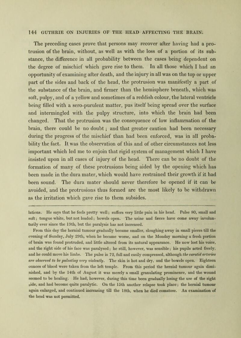 The preceding cases prove that persons may recover after having had a pro- trusion of the brain, without, as well as with the loss of a portion of its sub- stance, the difference in all probability between the cases being dependent on the degree of mischief which gave rise to them. In all those which I had an opportunity of examining after death, and the injury in all was on the top or upper part of the sides and back of the head, the protrusion was manifestly a part of the substance of the brain, and firmer than the hemisphere beneath, which was soft, pulpy, and of a yellow and sometimes of a reddish colour, the lateral ventricle being filled with a sero-purulent matter, pus itself being spread over the surface and intermingled with the pulpy structure, into which the brain had been changed. That the protrusion was the consequence of low inflammation of the brain, there could be no doubt; and that greater caution had been necessary during the progress of the mischief than had been enforced, was in all proba- bility the fact. It was the observation of this and of other circumstances not less important which led me to enjoin that rigid system of management which I have insisted upon in all cases of injury of the head. There can be no doubt of the formation of many of these protrusions being aided by the opening which has been made in the dura mater, which would have restrained their growth if it had been sound. The dura mater should never therefore be opened if it can be avoided, and the protrusions thus formed are the most likely to be withdrawn as the irritation which gave rise to them subsides. lations. He says that he feels pretty well; suffers very little pain in his head. Pulse 80, small and soft; tongue white, but not loaded; bowels open. The urine and faeces have come away involun- tarily ever since the 19th, but the paralysis has not increased. From this day the hernial tumour gradually became smaller, sloughing away in small pieces till the evening of Sunday, July 29th, when he became worse, and on the Monday morning a fresli portion of brain was found protruded, and little altered from its natural appearance. He now lost his voice, and the right side of his face was paralysed; he still, however, was sensible; his pupils acted freely, and he could move his limbs. The pulse is 72, full and easily compressed, although the carotid arteries are observed to be pulsating very violently. The skin is hot and dry, and the bowels open. Eighteen ounces of blood were taken from the left temple. From this period the hernial tumour again dimi- nished, and by the 14th of August it was merely a small granulating prominence, and the wound seemed to be healing. He had, however, during this time been gradually losing the use of the right side, and had become quite paralytic. On the 15th another relapse took place; the hernial tumour again enlarged, and continued increasing till the 18th, when he died comatose. An examination of the head was not permitted.