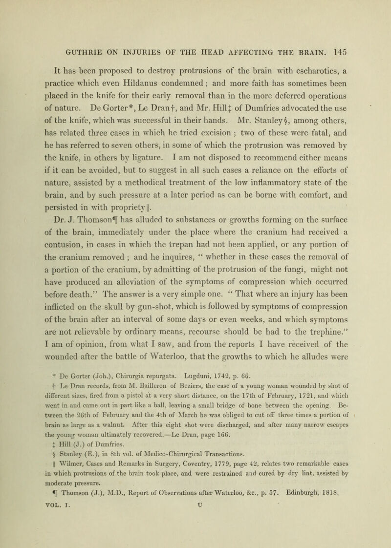 It has been proposed to destroy protrusions of the brain with escharotics, a practice which even Hildanus condemned; and more faith has sometimes been placed in the knife for their early removal than in the more deferred operations of nature. De Gorter*, Le Dranf, and Mr. HillJ of Dumfries advocated the use of the knife, which was successful in their hands. Mr. Stanley §, among others, has related three cases in which he tried excision ; two of these were fatal, and he has referred to seven others, in some of which the protrusion was removed by the knife, in others by ligature. I am not disposed to recommend either means if it can be avoided, but to suggest in all such cases a reliance on the efforts of nature, assisted by a methodical treatment of the low inflammatory state of the brain, and by such pressure at a later period as can be borne with comfort, and persisted in with propriety jj. Dr. J. Thomson^ has alluded to substances or growths forming on the surface of the brain, immediately under the place where the cranium had received a contusion, in cases in which the trepan had not been applied, or any portion of the cranium removed ; and he inquires, “ whether in these cases the removal of a portion of the cranium, by admitting of the protrusion of the fungi, might not have produced an alleviation of the symptoms of compression which occurred before death.” The answer is a very simple one. “ That where an injury has been inflicted on the skull by gun-shot, which is followed by symptoms of compression of the brain after an interval of some days or even weeks, and which symptoms are not relievable by ordinary means, recourse should be had to the trephine.” I am of opinion, from what I saw, and from the reports I have received of the wounded after the battle of Waterloo, that the growths to which he alludes were * De Gorter (Jolu), Chirurgia repurgata. Lugduni, 1742, p. 66. f Le Dran records, from M. Bailleron of Beziers, the case of a young woman wounded by shot of different sizes, fired from a pistol at a very short distance, on the 17th of February, 1721, and which went in and came out in part like a ball, leaving a small bridge of bone between the opening. Be- tween the 26th of February and the 4th of March he was obliged to cut off three times a portion of i brain as large as a walnut. After this eight shot were discharged, and after many narrow escapes the young woman ultimately recovered.—Le Dran, page 166. I Hill (J.) of Dumfries. § Stanley (E.), in 8th vol. of Medico-Chirurgical Transactions. II Wilmer, Cases and Remarks in Surgery, Coventry, 1779, page 42, relates two remarkable cases in which protrusions of the brain took place, and were restrained and cured by dry lint, assisted by moderate pressure. ^ Thomson (J.), M.D., Report of Observations after Waterloo, &c., p. 57. Edinburgh, 1818, VOL. I. U