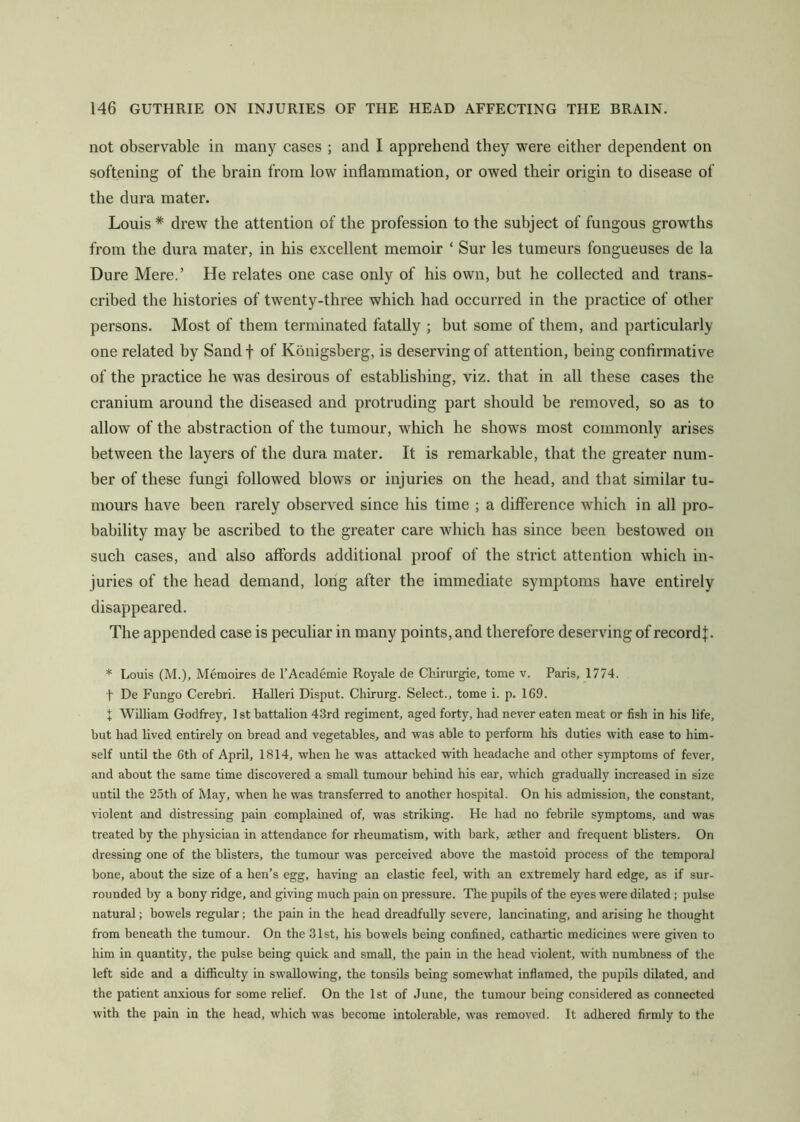 not observable in many cases ; and I apprehend they were either dependent on softening of the brain from low inflammation, or owed their origin to disease of the dura mater. Louis * drew the attention of the profession to the subject of fungous growths from the dura mater, in his excellent memoir ‘ Sur les tumeurs fongueuses de la Dure Mere.’ He relates one case only of his own, but he collected and trans- cribed the histories of twenty-three which had occurred in the practice of other persons. Most of them terminated fatally ; but some of them, and particularly one related by Sand f of Konigsberg, is deserving of attention, being confirmative of the practice he was desirous of establishing, viz. that in all these cases the cranium around the diseased and protruding part should be removed, so as to allow of the abstraction of the tumour, which he shows most commonly arises between the layers of the dura mater. It is remarkable, that the greater num- ber of these fungi followed blows or injuries on the head, and that similar tu- mours have been rarely observed since his time ; a difference which in all pro- bability may be ascribed to tbe greater care which has since been bestowed on such cases, and also affords additional proof of the strict attention which in- juries of the head demand, long after the immediate symptoms have entirely disappeared. The appended case is peculiar in many points, and therefore deserving of record]:. * Louis (M.), Memoires de I’Academie Royale de Chirurgie, tome v. Paris, 1774. t De Fungo Cerebri. Halleri Disput. Chirurg. Select., tome i. p, 169. X William Godfrey, 1 st battalion 43rd regiment, aged forty, had never eaten meat or fish in his life, but had lived entirely on bread and vegetables, and was able to perform his duties with ease to him- self until the 6th of April, 1814, when he was attacked with headache and other symptoms of fever, and about the same time discovered a small tumour behind his ear, which gradually increased in size until the 25th of May, when he was transferred to another hospital. On his admission, the constant, violent and distressing pain complained of, was striking. He had no febrile symptoms, and was treated by the physician in attendance for rheumatism, with bark, aether and frequent blisters. On dressing one of the blisters, the tumour was perceived above the mastoid process of the temporal bone, about the size of a hen’s egg, having an elastic feel, with an extremely hard edge, as if sur- rounded by a bony ridge, and giving much pain on pressure. The pupils of the eyes were dilated; pulse natural; bowels regular; the pain in the head dreadfully severe, lancinating, and arising he thought from beneath the tumour. On the 31st, his bowels being confined, cathartic medicines were given to him in quantity, the pulse being quick and small, the pain in the head violent, with numbness of the left side and a difficulty in swallowing, the tonsils being somewhat inflamed, the pupils dilated, and the patient anxious for some relief. On the 1st of June, the tumour being considered as connected with the pain in the head, which was become intolerable, was removed. It adhered firmly to the