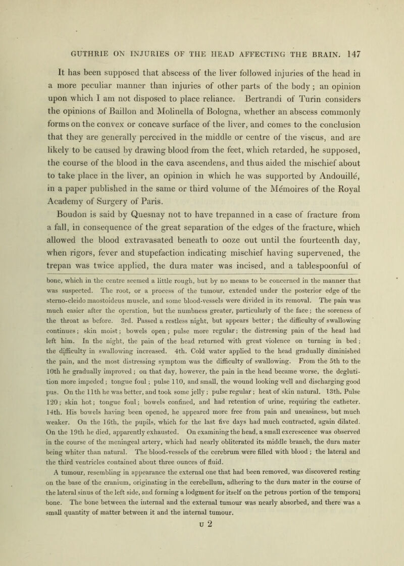 It has been supposed that abscess of the liver followed injuries of the head in a more peculiar manner than injuries of other parts of the body; an opinion upon which I am not disposed to place reliance. Bertrandi of Turin considers the opinions of Baillon and Molinella of Bologna, whether an abscess commonly forms on the convex or concave surface of the liver, and comes to the conclusion that they are generally perceived in the middle or centre of the viscus, and are likely to be caused by drawing blood from the feet, which retarded, he supposed, the course of the blood in the cava ascendens, and thus aided the mischief about to take place in the liver, an opinion in which he was supported by Andouille, in a paper published in the same or third volume of the Memoires of the Royal Academy of Surgery of Paris. Boudon is said by Quesnay not to have trepanned in a case of fracture from a fall, in consequence of the great separation of the edges of the fracture, which allowed the blood extravasated beneath to ooze out until the fourteenth day, when rigors, fever and stupefaction indicating mischief having supervened, the trepan was twice applied, the dura mater was incised, and a tablespoonful of bone, which in the centre seemed a little rough, but by no means to be concerned in the manner that was suspected. The root, or a process of the tumour, extended under the posterior edge of the sterno-cleido maostoideus muscle, and some blood-vessels were divided in its removal. The pain was much easier after the operation, but the numbness greater, particularly of the face; the soreness of the throat as before. 3rd. Passed a restless night, but appears better; the difficulty of swallowing continues; skin moist; bowels open; pulse more regular; the distressing pain of the head had left him. In the night, the pain of the head returned with great violence on turning in bed; the difficulty in swallowing increased. 4th. Cold water applied to the head gradually diminished the pain, and the most distressing symptom was the difficulty of swallowing. From the 5th to the 10th he gradually improved; on that day, however, the pain in the head became worse, the degluti- tion more impeded; tongue foul; pulse 110, and small, the wound looking well and discharging good pus. On the 11th he was better, and took some jelly; pulse regular; heat of skin natural. 13th. Pulse 120; skin hot; tongue foul; bowels confined, and had retention of urine, requiring the catheter. 14th. His bowels having been opened, he appeared more free from pain and uneasiness, but much weaker. On the 16th, the pupils, which for the last five days had much contracted, again dilated. On the 19th he died, apparently exhausted. On examining the head, a small excrescence was observed in the course of the meningeal artery, which had nearly obliterated its middle branch, the dura mater being whiter than natural. The blood-vessels of the cerebrum were filled with blood ; the lateral and the third ventricles contained about three ounces of fluid. A tumour, resembling in appearance the external one that had been removed, was discovered resting on the base of the cranium, originating in the cerebellum, adhering to the dura mater in the course of the lateral sinus of the left side, and forming a lodgment for itself on the petrous portion of the temporal bone. The bone between the mternal and the external tumour was nearly absorbed, and there was a small quantity of matter between it and the internal tumour. u 2
