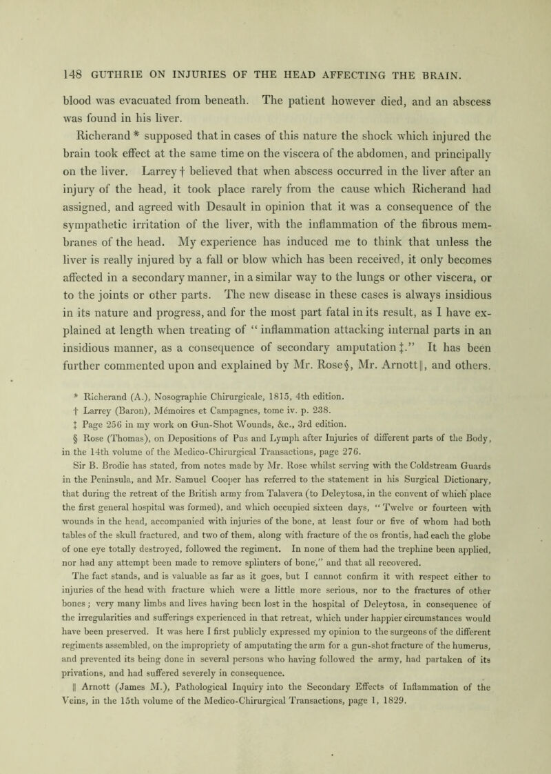 blood was evacuated from beneath. The patient however died, and an abscess was found in his liver. Richerand * * * § supposed that in cases of this nature the shock which injured the brain took effect at the same time on the viscera of the abdomen, and principally on the liver. Larrey f believed that when abscess occurred in the liver after an injury of the head, it took place rarely from the cause which Richerand had assigned, and agreed with Desault in opinion that it was a consequence of the sympathetic irritation of the liver, with the inflammation of the fibrous mem- branes of the head. My experience has induced me to think that unless the liver is really injured by a fall or blow which has been received, it only becomes affected in a secondary manner, in a similar way to the lungs or other viscera, or to the joints or other parts. The new disease in these cases is always insidious in its nature and progress, and for the most part fatal in its result, as 1 have ex- plained at length when treating of “ inflammation attacking internal parts in an insidious manner, as a consequence of secondary amputation J.” It has been further commented upon and explained by Mr. Rose§, Mr. Arnott||, and others. * Richerand (A.), Nosographie Chirurgicale, 1815, 4th edition. t Larrey (Baron), Mdmoires et Campagnes, tome iv. p. 2.38. + Page 256 in my work on Gun-Shot Wounds, &c., 3rd edition. § Rose (Thomas), on Depositions of Pus and Lymph after Injuries of different parts of the Body, in the 14th volume of the Medico-Chirurgical Transactions, page 276. Sir B. Brodie has stated, from notes made by Mr. Rose whilst serving with the Coldstream Guards in the Peninsula, and Mr. Samuel Cooper has referred to the statement in his Surgical Dictionary, that during the retreat of the British army from Talavera (to Deleytosa, in the convent of which’ place the first general hospital was formed), and which occupied sixteen days, “ Twelve or fourteen with wounds in the head, accompanied with injuries of the bone, at least four or five of whom had both tables of the skull fractured, and two of them, along with fracture of the os frontis, had each the globe of one eye totally destroyed, followed the regiment. In none of them had the trephine been applied, nor had any attempt been made to remove splinters of bone,” and that all recovered. The fact stands, and is valuable as far as it goes, but I cannot confirm it with respect either to injuries of the head with fracture which were a little more serious, nor to the fractures of other bones ; very many limbs and lives having been lost in the hospital of Deleytosa, in consequence of the irregularities and sufferings experienced in that retreat, which under happier circumstances would have been preserved. It was here I first publicly expressed my opinion to the surgeons of the different regiments assembled, on the impropriety of amputating the arm for a gun-shot fracture of the humerus, and prevented its being done in several persons who having followed the army, had partaken of its privations, and had suffered severely in consequence. II Arnott (James M.), Pathological Inquiry into the Secondary Effects of Inflammation of the Veins, in the 15th volume of the Medico-Chirurgical Transactions, page 1, 1829.