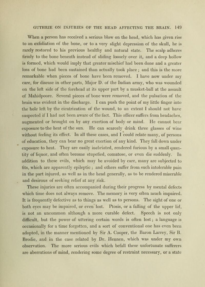 When a person has received a serious blow on the head, which has given rise to an exfoliation of the bone, or to a very slight depression of the skull, he is rarely restored to his previous healthy and natural state. The scalp adheres firmly to the bone beneath instead of sliding loosely over it, and a deep hollow is formed, which would imply that greater mischief had been done and a greater loss of bone had been sustained than actually took place; and this is the more remarkable when pieces of bone have been removed. I have now under my care, for disease in other parts. Major D. of the Indian army, who was wounded on the left side of the forehead at its upper part by a musket-ball at the assault of Mahidpoore. Several pieces of bone were removed, and the pulsation of the brain was evident in the discharge. I can push the point of my little finger into the hole left by the cicatrization of the wound, to an extent I should not have suspected if I had not been aware of the fact. This officer suffers from headaches, augmented or brought on by any exertion of body or mind. He cannot bear exposure to the heat of the sun. He can scarcely drink three glasses of wdne without feeling its effect. In all these cases, and I could relate many, of persons of education, they can bear no great exertion of any kind. They fall down under exposure to heat. They are easily inebriated, rendered furious by a small quan- tity of liquor, and often become stupefied, comatose, or even die suddenly. In addition to these evils, which may be avoided by care, many are subjected to fits, which are apparently epileptic ; and others suffer from such intolerable pain in the part injured, as well as in the head generally, as to be rendered miserable and desirous of seeking relief at any risk. These injuries are often accompanied during their progress by mental defects which time does not always remove. The memory is very often much impaired. It is frequently defective as to things as well as to persons. The sight of one or both eyes may be impaired, or even lost. Ptosis, or a falling of the upper lid, is not an uncommon although a more curable defect. Speech is not only difficult, but the power of uttering certain words is often lost; a language is occasionally for a time forgotten, and a sort of conventional one has even been adopted, in the manner mentioned by Sir A. Cooper, the Baron Larrey, Sir B. Brodie, and in the case related by Dr. Hennen, which was under my own observation. The more serious evils which befall these unfortunate sufferers are aberrations of mind, rendering some degree of restraint necessary, or a state