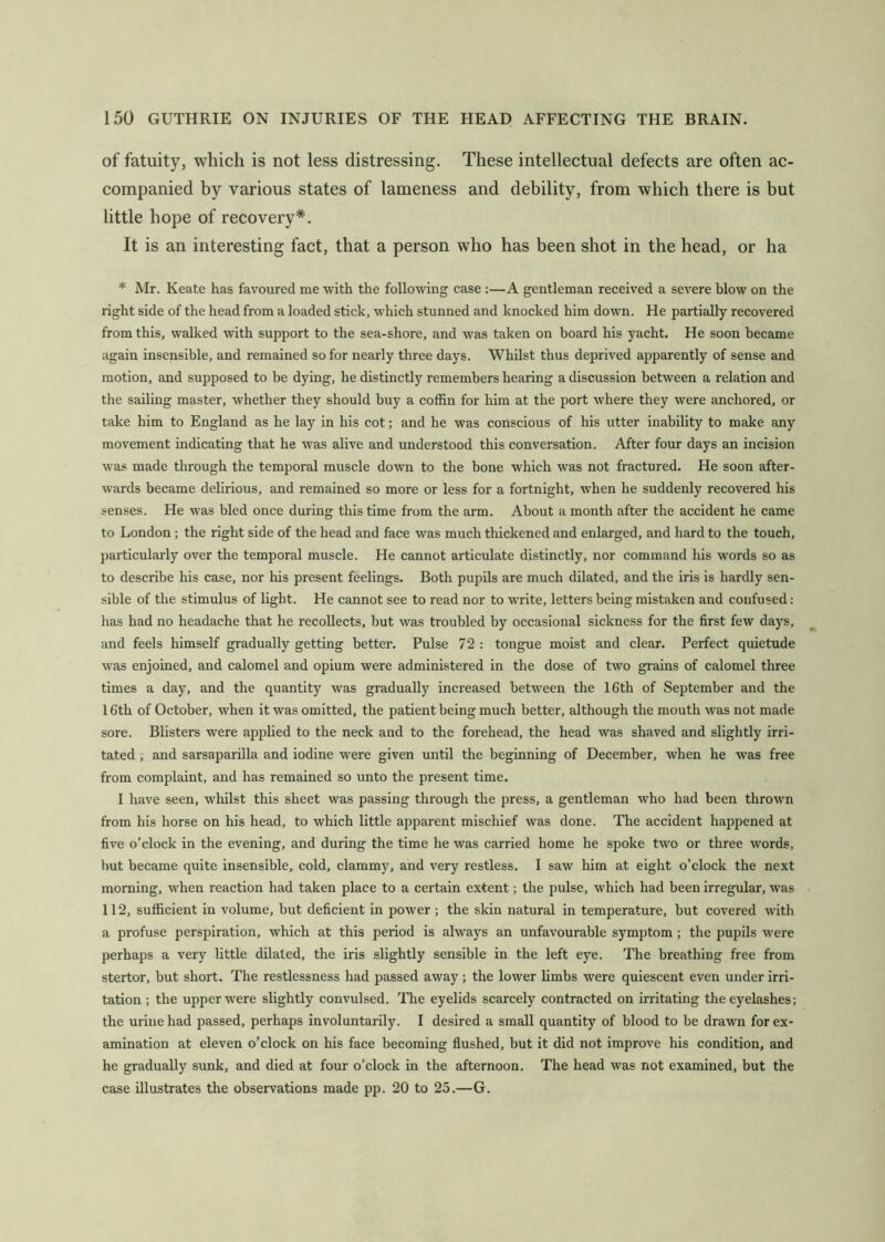 of fatuity, which is not less distressing. These intelleetual defects are often ac- companied by various states of lameness and debility, from which there is but little hope of recovery*. It is an interesting fact, that a person who has been shot in the head, or ha * Mr. Keate has favoured me with the following case :—A gentleman received a severe blow on the right side of the head from a loaded stick, which stunned and knocked him down. He partially recovered from this, walked with support to the sea-shore, and was taken on board his yacht. He soon became again insensible, and remained so for neai'ly three days. Whilst thus deprived apparently of sense and motion, and supposed to be dying, he distinctly remembers hearing a discussion between a relation and the sailing master, whether they should buy a coffin for him at the port where they were anchored, or take him to England as he lay in his cot; and he was conscious of his utter inability to make any movement indicating that he was alive and understood this conversation. After four days an incision was made through the temporal muscle down to the bone which was not fractured. He soon after- wards became delirious, and remained so more or less for a fortnight, when he suddenly recovered his senses. He was bled once during this time from the arm. About a month after the accident he came to London; the right side of the head and face was much thickened and enlarged, and hard to the touch, particularly over the temporal muscle. He cannot articulate distinctly, nor command his words so as to describe his case, nor his present feelings. Both pupils are much dilated, and the iris is hardly sen- sible of the stimulus of light. He cannot see to read nor to write, letters being mistaken and confused: has had no headache that he recollects, but was troubled by occasional sickness for the first few days, and feels himself gradually getting better. Pulse 72 : tongue moist and clear. Perfect quietude was enjoined, and calomel and opium were administered in the dose of two grains of calomel three times a day, and the quantity was gradually increased between the 16th of September and the 16th of October, when it was omitted, the patient being much better, although the mouth was not made sore. Blisters were applied to the neck and to the forehead, the head was shaved and slightly irri- tated , and sarsaparilla and iodine were given until the beginning of December, when he was free from complaint, and has remained so unto the present time. I have seen, whilst this sheet was passing through the press, a gentleman who had been thrown from his horse on his head, to which little apparent mischief was done. The accident happened at five o’clock in the evening, and during the time he was carried home he spoke two or three words, but became quite insensible, cold, clammy, and very restless. I saw him at eight o’clock the next morning, when reaction had taken place to a certain extent; the pulse, which had been irregular, was 112, sufficient in volume, but deficient in power ; the skin natural in temperature, but covered with a profuse perspiration, which at this period is always an unfavourable symptom ; the pupils were perhaps a very little dilated, the iris slightly sensible in the left eye. The breathing free from stertor, but short. The restlessness had passed away ; the lower limbs were quiescent even under irri- tation ; the upper were slightly convulsed. 'The eyelids scarcely contracted on irritating the eyelashes; the urine had passed, perhaps involuntarily. I desired a small quantity of blood to be drawn for ex- amination at eleven o’clock on his face becoming flushed, but it did not improve his condition, and he gradually sunk, and died at four o’clock in the afternoon. The head was not examined, but the case illustrates the observations made pp. 20 to 25.—G.