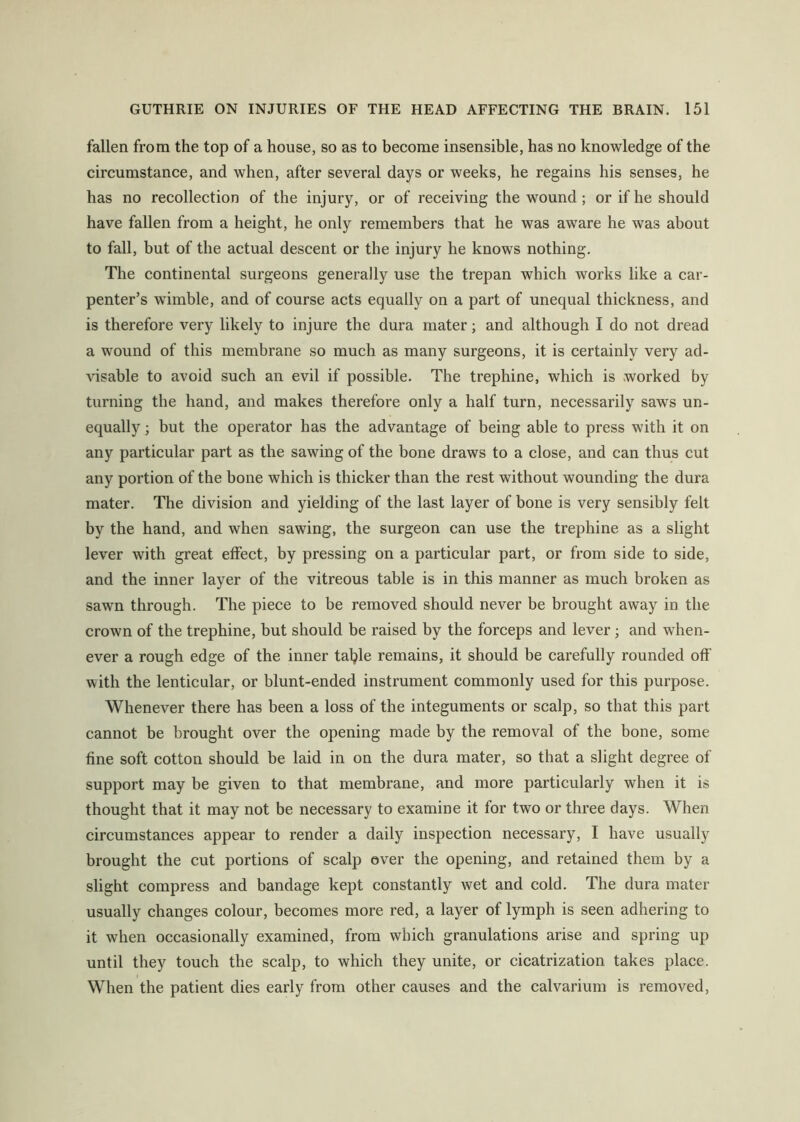 fallen from the top of a house, so as to become insensible, has no knowledge of the circumstance, and when, after several days or weeks, he regains his senses, he has no recollection of the injury, or of receiving the wound; or if he should have fallen from a height, he only remembers that he was aware he was about to fall, but of the actual descent or the injury he knows nothing. The continental surgeons generally use the trepan which works like a car- penter’s wimble, and of course acts equally on a part of unequal thickness, and is therefore very likely to injure the dura mater; and although I do not dread a wound of this membrane so much as many surgeons, it is certainly very ad- visable to avoid such an evil if possible. The trephine, which is worked by turning the hand, and makes therefore only a half turn, necessarily saws un- equally ; but the operator has the advantage of being able to press with it on any particular part as the sawing of the bone draws to a close, and can thus cut any portion of the bone which is thicker than the rest without wounding the dura mater. The division and yielding of the last layer of bone is very sensibly felt by the hand, and when sawing, the surgeon can use the trephine as a slight lever with great effect, by pressing on a particular part, or from side to side, and the inner layer of the vitreous table is in this manner as much broken as sawn through. The piece to be removed should never be brought away in the crown of the trephine, but should be raised by the forceps and lever; and when- ever a rough edge of the inner talkie remains, it should be carefully rounded off with the lenticular, or blunt-ended instrument commonly used for this purpose. Whenever there has been a loss of the integuments or scalp, so that this part cannot be brought over the opening made by the removal of the bone, some fine soft cotton should be laid in on the dura mater, so that a slight degree of support may be given to that membrane, and more particularly when it is thought that it may not be necessary to examine it for two or three days. When circumstances appear to render a daily inspection necessary, I have usually brought the cut portions of scalp over the opening, and retained them by a slight compress and bandage kept constantly wet and cold. The dura mater usually changes colour, becomes more red, a layer of lymph is seen adhering to it when occasionally examined, from which granulations arise and spring up until they touch the scalp, to which they unite, or cicatrization takes place. When the patient dies early from other causes and the calvarium is removed.