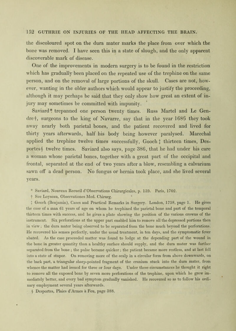 the discoloured spot on the dura mater marks the place from over which the bone was removed. I have seen this in a state of slough, and the only apparent discoverable mark of disease. One of the improvements in modern surgery is to be found in the restriction which has gradually been placed on the repeated use of the trephine on the same person, and on the removal of large portions of the skull. Cases are not, how- ever, wanting in the older authors which would appear to justify the proceeding, although it may perhaps be said that they only show how great an extent of in- jury may sometimes be committed with impunity. Saviard* trepanned one person twenty times. Russ Martel and Le Gen- dref, surgeons to the king of Navarre, say that in the year 1686 they took away nearly both parietal bones, and the patient recovered and lived for thirty years afterwards, half his body being however paralysed. Marechal applied the trephine twelve times successfully, Gooch J thirteen times, Des- portes^ twelve times. Saviard also says, page 386, that he had under his care a woman whose parietal bones, together with a great part of the occipital and frontal, separated at the end of two years after a blow, resembling a calvarium sawn off a dead person. No fungus or hernia took place, and she lived several years. * Saviard, Nouveau Recueil d’Observations Chirurgicales, p. 139. Paris, 1702. t See Loyseau, Observationes Med. Chirurg. ' + Gooch (Benjamin), Cases and Practical Remarks in Surgery. London, 1758, page 1. He gives the case of a man 61 years of age on whom he trephined the parietal bone and part of the temporal thirteen times with success, and he gives a plate showing the position of the various crowns of the instrument. Six perforations at the upper part enabled him to remove all the depressed portions then in view ; the dura mater being observed to be separated from the bone much beyond the perforations. He recovered his senses perfectly, under the usual treatment, in ten days, and the symptomatic fever abated. As the case proceeded matter was found to lodge at the depending part of the wound in the bone in greater quantity than a healthy surface should supply, and the dura mater was further separated from the bone ; the pulse became quicker; the patient became more restless, and at last fell into a state of stupor. On removing more of the scalp in a circular form from above downwards, on the back part, a triangular sharp-pointed fragment of the cranium stuck into the dura mater, from whence the matter had issued for three or four days. Under these circumstances he thought it right to remove all the exposed bone by seven more perforations of the trephine, upon which he grew im- mediately better, and every bad symptom gradually vanished. He recovered so as to follow his ordi- nary employment several years afterwards. § Desportes, Plaies d’Armes a Feu, page 388.