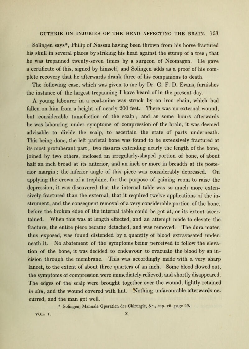 Solingen says*, Philip of Nassau having been thrown from his horse fractured his skull in several places by striking his head against the stump of a tree ; that he was trepanned twenty-seven times by a surgeon of Neomagen. He gave a certificate of this, signed by himself, and Solingen adds as a proof of his com- plete recovery that he afterwards drank three of his companions to death. The following case, which was given to me by Dr. G. F. D. Evans, furnishes the instance of the largest trepanning I have heard of in the present day. A young labourer in a coal-mine was struck by an iron chain, which had fallen on him from a height of nearly 200 feet. There was no external wound, but considerable tumefaction of the scalp; and as some hours afterwards he was labouring under symptoms of compression of the brain, it was deemed advisable to divide the scalp, to ascertain the state of parts underneath. This being done, the left parietal bone was found to be extensively fractured at its most protuberant part; two fissures extending nearly the length of the bone, joined by two others, inclosed an irregularly-shaped portion of bone, of about half an inch broad at its anterior, and an inch or more in breadth at its poste- rior margin; the inferior angle of this piece was considerably depressed. On applying the crown of a trephine, for the purpose of gaining room to raise the depression, it was discovered that the internal table was so much more exten- sively fractured than the external, that it required twelve applications of the in- strument, and the consequent removal of a very considerable portion of the bone, before the broken edge of the internal table could be got at, or its extent ascer- tained. When this was at length elfected, and an attempt made to elevate the fracture, the entire piece became detached, and was removed. The dura mater, thus exposed, was found distended by a quantity of blood extravasated under- neath it. No abatement of the symptoms being perceived to follow the eleva- tion of the bone, it was decided to endeavour to evacuate the blood by an in- cision through the membrane. This was accordingly made with a very sharp lancet, to the extent of about three quarters of an inch. Some blood flowed out, the symptoms of compression were immediately relieved, and shortly disappeared. The edges of the scalp were brought together over the wound, lightly retained in situ, and the wound covered with lint. Nothing unfavourable afterwards oc- curred, and the man got well. * Solingen, Manuale Operatien der Chirurgie, &c., cap. vii. page 29. VOL. I. X