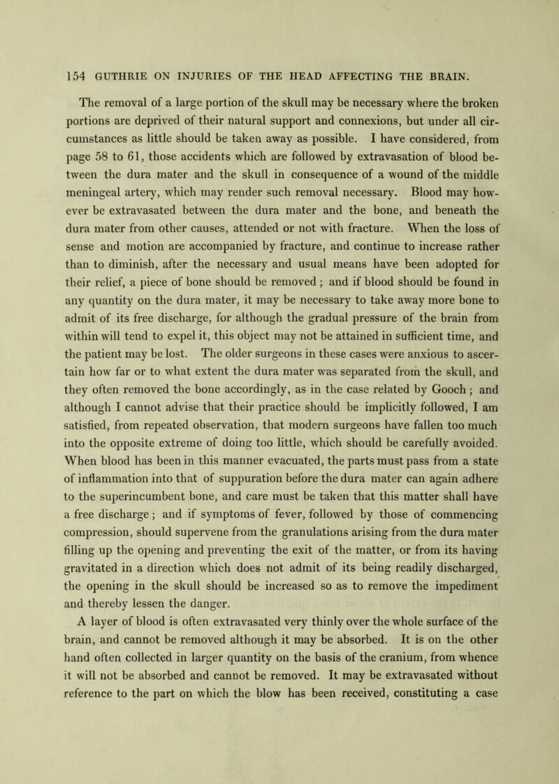The removal of a large portion of the skull may be necessary where the broken portions are deprived of their natural support and connexions, but under all cir- cumstances as little should be taken away as possible. I have considered, from page 58 to 61, those accidents which are followed by extravasation of blood be- tween the dura mater and the skull in consequence of a wound of the middle meningeal artery, which may render such removal necessary. Blood may how- ever be extravasated between the dura mater and the bone, and beneath the dura mater from other causes, attended or not with fracture. When the loss of sense and motion are accompanied by fracture, and continue to increase rather than to diminish, after the necessary and usual means have been adopted for their relief, a piece of bone should be removed ; and if blood should be found in any quantity on the dura mater, it may be necessary to take away more bone to admit of its free discharge, for although the gradual pressure of the brain from within will tend to expel it, this object may not be attained in sufficient time, and the patient may be lost. The older surgeons in these cases were anxious to ascer- tain how' far or to what extent the dura mater was separated frorh the skull, and they often removed the bone accordingly, as in the case related by Gooch; and although I cannot advise that their practice should be implicitly followed, I am satisfied, from repeated observation, that modern surgeons have fallen too much into the opposite extreme of doing too little, which should be carefully avoided. When blood has been in this manner evacuated, the parts must pass from a state of inflammation into that of suppuration before the dura mater can again adhere to the superincumbent bone, and care must be taken that this matter shall have a free discharge ; and if symptoms of fever, followed by those of commencing compression, should supervene from the granulations arising from the dura mater filling up the opening and preventing the exit of the matter, or from its having gravitated in a direction which does not admit of its being readily discharged, the opening in the skull should be increased so as to remove the impediment and thereby lessen the danger. A layer of blood is often extravasated very thinly over the whole surface of the brain, and cannot be removed although it may be absorbed. It is on the other hand often collected in larger quantity on the basis of the cranium, from whence it will not be absorbed and cannot be removed. It may be extravasated without reference to the part on which the blow has been received, constituting a case