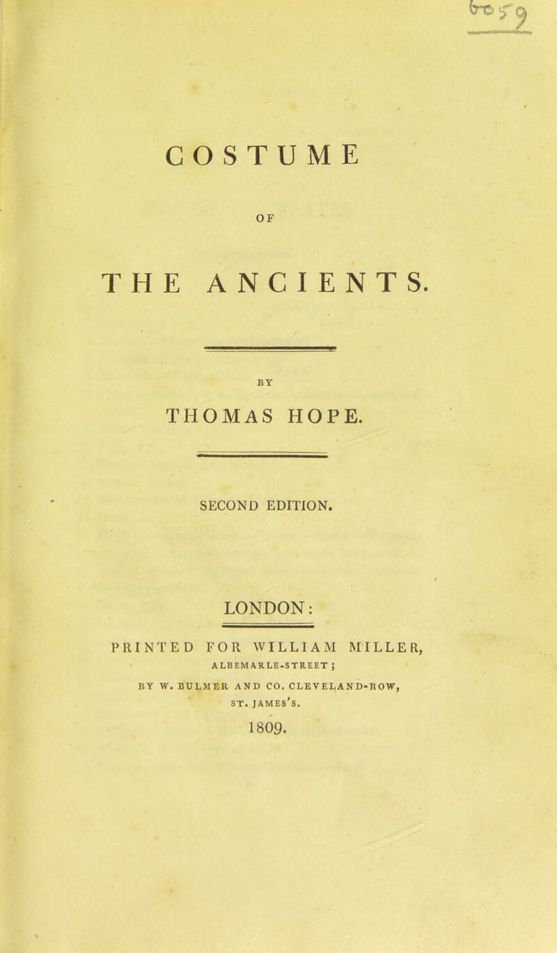 COSTUME OF THE ANCIENTS. BY THOMAS HOPE. SECOND EDITION. LONDON: PRINTED FOR WILLIAM MILLER, ALBEMARLE-STREET J BY W. BULMER AND CO. CLEVELAND-ROW, st. james’s. 1809.
