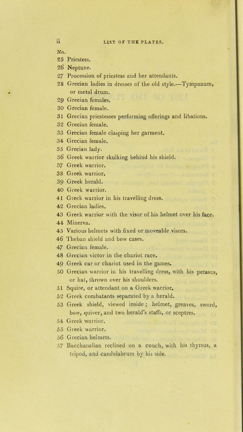 No. 25 Priestess. 26 Neptune. 27 Procession of priestess and her attendants. 28 Grecian ladies in dresses of the old style.—Tympanum, or metal drum. 29 Grecian females. 30 Grecian female. 31 Grecian priestesses performing offerings and libations. 32 Grecian female. 33 Grecian female clasping her garment. 34 Grecian female. 35 Grecian lady. 36 Greek warrior skulking behind his shield. 37 Greek warrior. 38 Greek warrior. 39 Greek herald. 40 Greek warrior. 41 Greek warrior in his travelling dress. 42 Grecian ladies. 43 Greek warrior with the visor of his helmet over his face. 44 Minerva. 45 Various helmets with fixed or moveable visors. 46 Theban shield and bow cases. 47 Grecian female. 48 Grecian victor in the chariot race. 49 Greek car or chariot used in the games. 50 Grecian warrior in his travelling dress, with his petasus, or hat, thrown over his shoulders. 51 Squire, or attendant on a Greek warrior. 52 Greek combatants separated by a herald. 53 Greek shield, viewed inside; helmet, greaves, sword, bow, quiver, and two herald’s staffs, or sceptres. 54 Greek warrior. 55 Greek warrior. 56 Grecian helmets. 57 Bacchanalian reclined on a couch, with his thyrsus, a tripod, and candelabrum by his side.