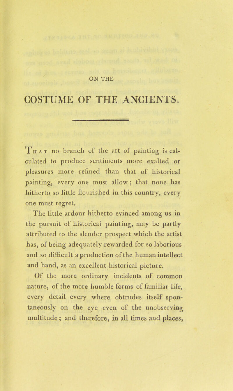 ON THE COSTUME OF THE ANCIENTS. That no branch of’ the art of painting is cal- culated to produce sentiments more exalted or pleasures more refined than that of historical painting, every one must allow ; that none has hitherto so little flourished in this country, every one must regret. The little ardour hitherto evinced among us in the pursuit of historical painting, may be partly attributed to the slender prospect which the artist has, of being adequately rewarded for so laborious and so difficult a production of the human intellect and hand, as an excellent historical picture. Of the more ordinary incidents of common nature, of the more humble forms of familiar life, every detail every where obtrudes itself spon- taneously on the eye even of the unobserving multitude ; and therefore, in all times and places,