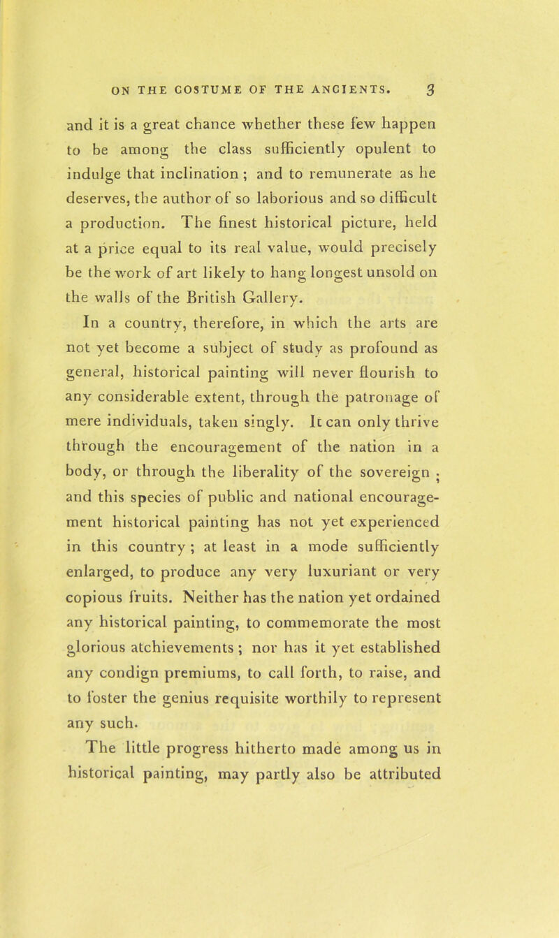 ancl it is a great chance whether these few happen to be among the class sufficiently opulent to indulge that inclination; and to remunerate as he deserves, the author of so laborious and so difficult a production. The finest historical picture, held at a price equal to its real value, would precisely be the work of art likely to hang longest unsold on the walls of the British Gallery. In a country, therefore, in which the arts are not yet become a subject of study as profound as general, historical painting will never flourish to any considerable extent, through the patronage of mere individuals, taken singly. Iccan only thrive through the encouragement of the nation in a body, or through the liberality of the sovereign • and this species of public and national encourage- ment historical painting has not yet experienced in this country ; at least in a mode sufficiently enlarged, to produce any very luxuriant or very copious fruits. Neither has the nation yet ordained any historical painting, to commemorate the most glorious atchievements ; nor has it yet established any condign premiums, to call forth, to raise, and to foster the genius requisite worthily to represent any such. The little progress hitherto made among us in historical painting, may partly also be attributed