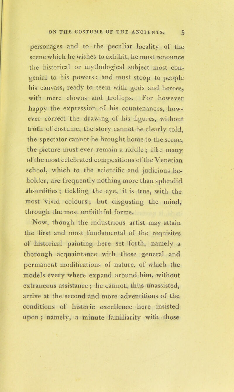 personages and to the peculiar locality of the scene which he wishes to exhibit, he must renounce the historical or mythological subject most con- genial to his powers ; and must stoop to people his canvass, ready to teem with gods and heroes, with mere clowns and trollops. For however happy the expression of his countenances, how- ever correct the drawing of his figures, without truth of costume, the story cannot be clearly told, the spectator cannot be brought home to the scene, the picture must ever remain a riddle ; like many of the most celebrated compositions of the Venetian school, which to the scientific and judicious be- holder, are frequently nothing more than splendid absurdities; tickling the eye, it is true, with the most vivid colours; but disgusting the mind, through the most unfaithful forms. Now, though the industrious artist may attain the first and most fundamental of the requisites of historical painting here set forth, namely a thorough acquaintance with those general and permanent modifications of nature, of which the models every where expand around him, without extraneous assistance ; he cannot, thus unassisted, arrive at the second and more adventitious of the conditions of historic excellence here insisted upon ; namely, a minute familiarity with those