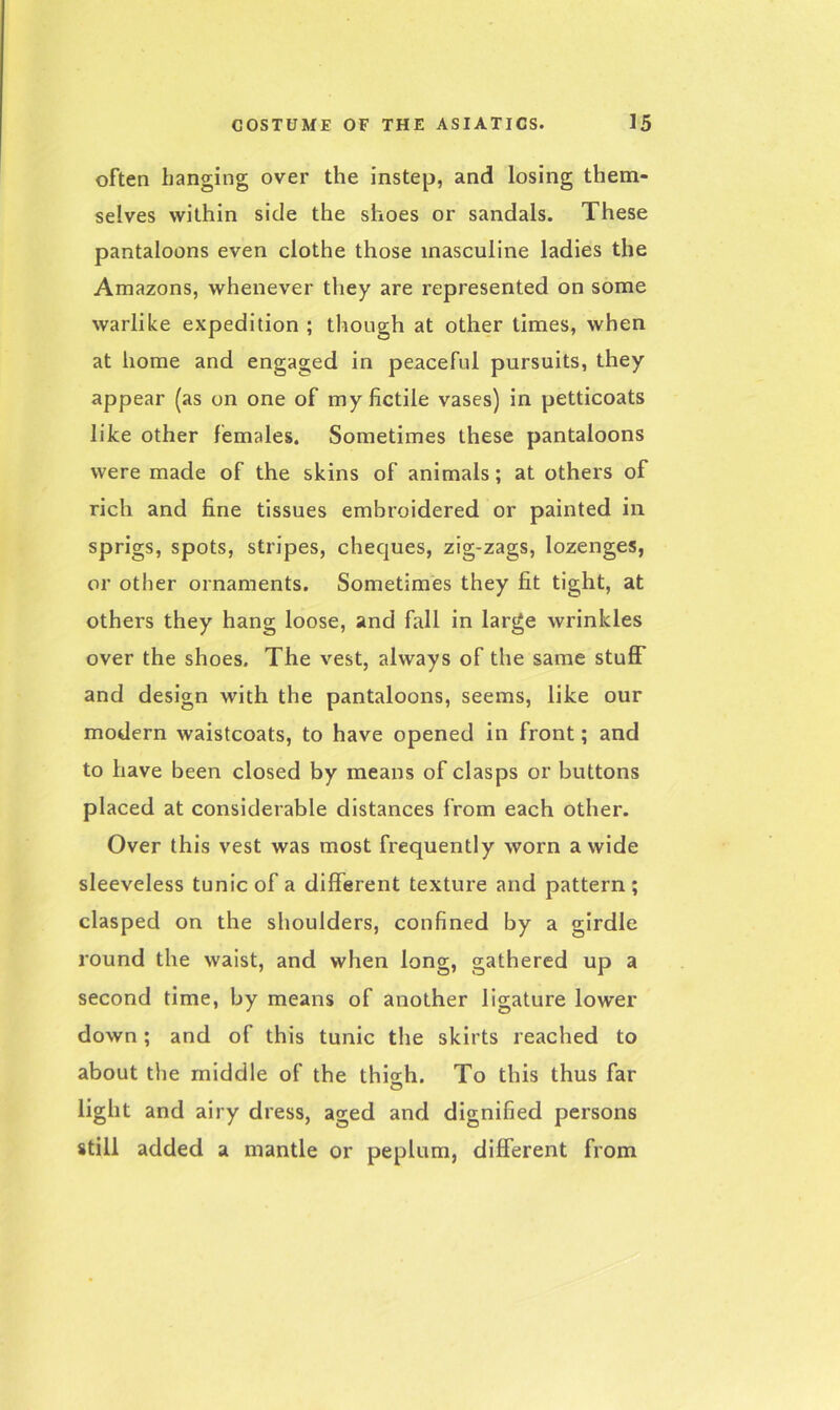 often hanging over the instep, and losing them- selves within side the shoes or sandals. These pantaloons even clothe those masculine ladies the Amazons, whenever they are represented on some warlike expedition ; though at other times, when at home and engaged in peaceful pursuits, they appear (as on one of my fictile vases) in petticoats like other females. Sometimes these pantaloons were made of the skins of animals; at others of rich and fine tissues embroidered or painted in sprigs, spots, stripes, cheques, zig-zags, lozenges, or other ornaments. Sometimes they fit tight, at others they hang loose, and fall in large wrinkles over the shoes. The vest, always of the same stuff and design with the pantaloons, seems, like our modern waistcoats, to have opened in front; and to have been closed by means of clasps or buttons placed at considerable distances from each other. Over this vest was most frequently worn a wide sleeveless tunic of a different texture and pattern; clasped on the shoulders, confined by a girdle round the waist, and when long, gathered up a second time, by means of another ligature lower down; and of this tunic the skirts reached to about the middle of the thig-h. To this thus far O light and airy dress, aged and dignified persons still added a mantle or peplum, different from