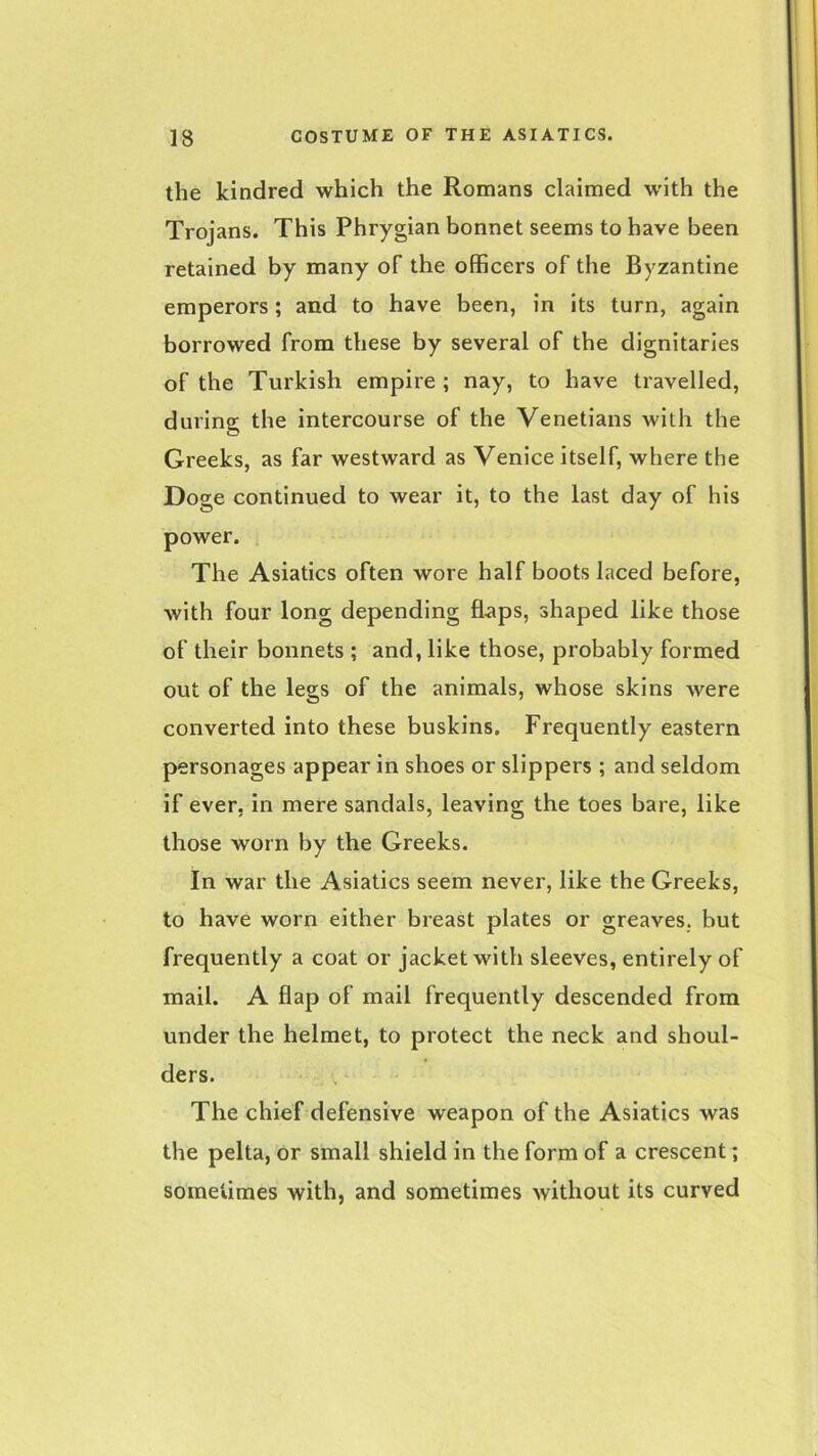 the kindred which the Romans claimed with the Trojans. This Phrygian bonnet seems to have been retained by many of the officers of the Byzantine emperors; and to have been, in its turn, again borrowed from these by several of the dignitaries of the Turkish empire ; nay, to have travelled, during the intercourse of the Venetians with the Greeks, as far westward as Venice itself, where the Doge continued to wear it, to the last day of his power. The Asiatics often wore half boots laced before, with four long depending flaps, shaped like those of their bonnets ; and, like those, probably formed out of the legs of the animals, whose skins were converted into these buskins. Frequently eastern personages appear in shoes or slippers ; and seldom if ever, in mere sandals, leaving the toes bare, like those worn by the Greeks. In war the Asiatics seem never, like the Greeks, to have worn either breast plates or greaves, but frequently a coat or jacket with sleeves, entirely of mail. A flap of mail frequently descended from under the helmet, to protect the neck and shoul- ders. The chief defensive weapon of the Asiatics was the pelta, or small shield in the form of a crescent; sometimes with, and sometimes without its curved