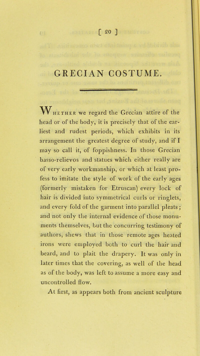 GRECIAN COSTUME. Whe the r we regard the Grecian attire of the head or of the body, it is precisely that of the ear- liest and rudest periods, which exhibits in its arrangement the greatest degree of study, and if I may so call it, of foppishness. In those Grecian basso-relievos and statues which either really are of very early workmanship, or which at least pro- fess to imitate the style of work of the early ages (formerly mistaken for Etruscan) every lock of hair is divided into symmetrical curls or ringlets, and every fold of the garment into parallel pleats ; and not only the internal evidence of those monu- ments themselves, but the concurring testimony of authors, shews that in those remote ages heated irons were employed both to curl the hair and beard, and to plait the drapery. It was only in later times that the covering, as well of the head as of the body, was left to assume a more easy and uncontrolled flow. At first, as appears both from ancient sculpture