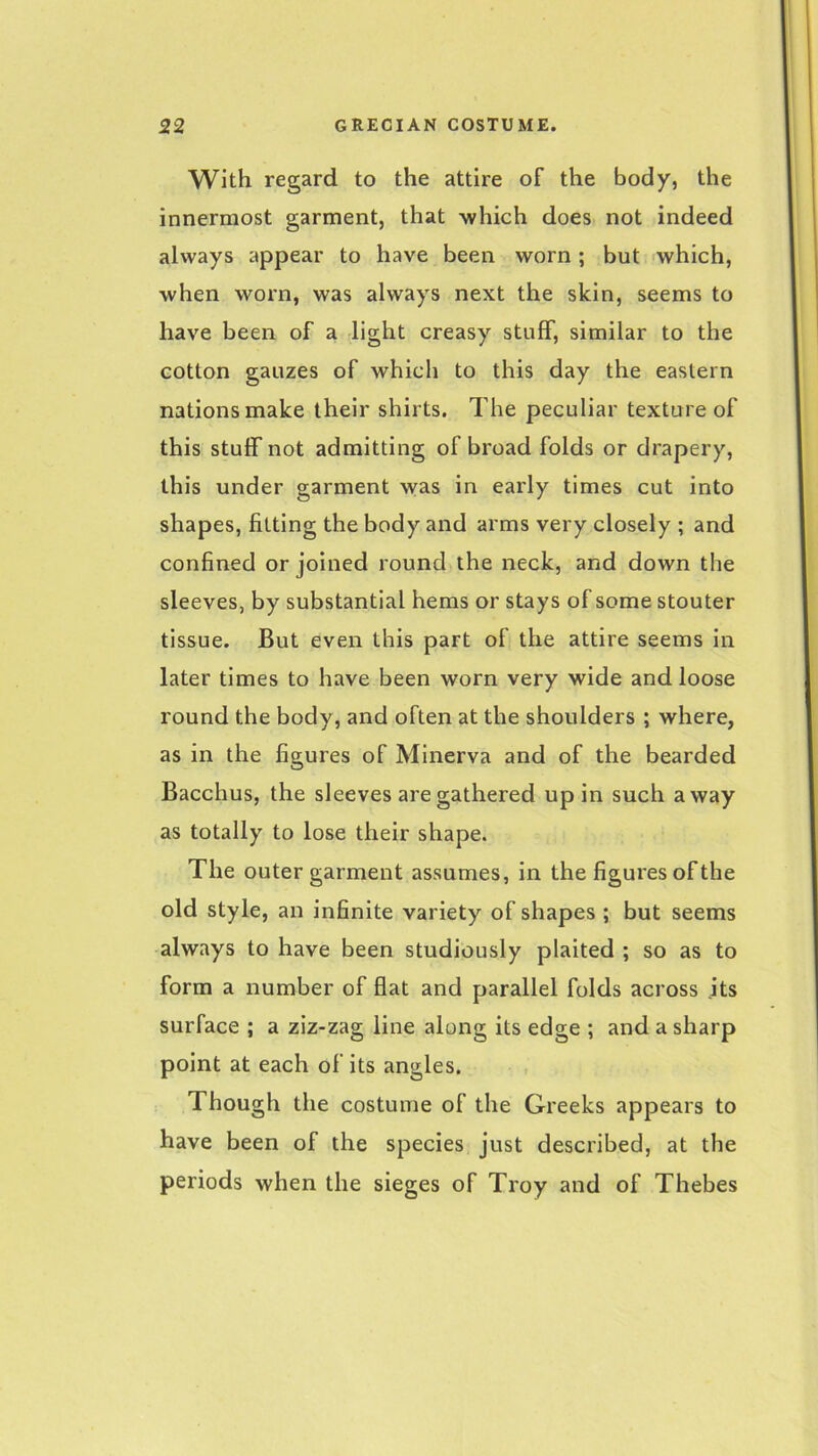 With regard to the attire of the body, the innermost garment, that which does not indeed always appear to have been worn; but which, when worn, was always next the skin, seems to have been of a light creasy stuff, similar to the cotton gauzes of which to this day the eastern nations make their shirts. The peculiar texture of this stuff not admitting of broad folds or drapery, this under garment was in early times cut into shapes, fitting the body and arms very closely ; and confined or joined round the neck, and down the sleeves, by substantial hems or stays of some stouter tissue. But even this part of the attire seems in later times to have been worn very wide and loose round the body, and often at the shoulders ; where, as in the figures of Minerva and of the bearded Bacchus, the sleeves are gathered up in such away as totally to lose their shape. The outer garment assumes, in the figures of the old style, an infinite variety of shapes ; but seems always to have been studiously plaited ; so as to form a number of flat and parallel folds across its surface ; a ziz-zag line along its edge ; and a sharp point at each of its angles. Though the costume of the Greeks appears to have been of the species just described, at the periods when the sieges of Troy and of Thebes