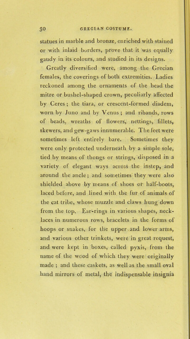 statues in marble and bronze, enriched with stained or with inlaid borders, prove that it was equally gaudy in its colours, and studied in its designs. Greatly diversified were, among the Grecian females, the coverings of both extremities. Ladies reckoned among the ornaments of the head the mitre or bushel-shaped crown, peculiarly affected by Ceres ; the tiara, or crescent-formed diadem, worn by Juno and by Venus ; and ribands, rows of beads, wreaths of flowers, nettings, fillets, skewers, and gew-gaws innumerable. The feet were sometimes left entirely bare. Sometimes they were only protected underneath by a simple sole, tied by means of thongs or strings, disposed in a variety of elegant ways across the instep, and around the ancle; and sometimes they were also shielded above by means of shoes or half-boots, laced before, and lined with the fur of animals of the cat tribe, whose muzzle and claws hung down from the top. Ear-rings in various shapes, neck- laces in numerous rows, bracelets in the forms of hoops or snakes, for the upper , and lower arms, and various other trinkets, were in great request, and were kept in boxes, called pyxis, from the name of the wood of which they were originally made ; and these caskets, as well as the small oval hand mirrors of metal, the indispensable insignia