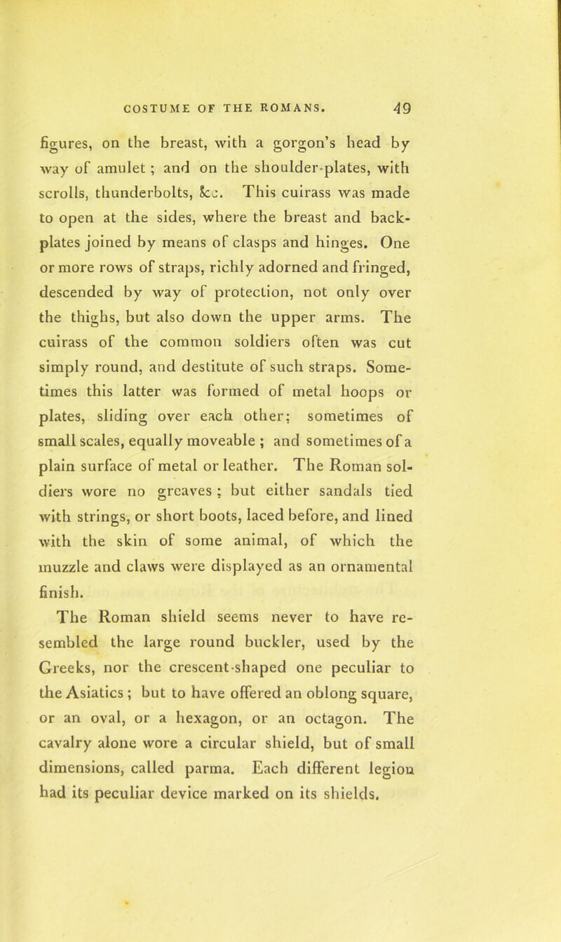 figures, on the breast, with a gorgon’s head by way of amulet ; and on the shoulder-plates, with scrolls, thunderbolts, See. This cuirass was made to open at the sides, where the breast and back- plates joined by means of clasps and hinges. One or more rows of straps, richly adorned and fringed, descended by way of protection, not only over the thighs, but also down the upper arms. The cuirass of the common soldiers often was cut simply round, and destitute of such straps. Some- times this latter was formed of metal hoops or plates, sliding over each other: sometimes of small scales, equally moveable ; and sometimes of a plain surface of metal or leather. The Roman sol- diers wore no greaves : but either sandals tied with strings, or short boots, laced before, and lined with the skin of some animal, of which the muzzle and claws were displayed as an ornamental finish. The Roman shield seems never to have re- sembled the large round buckler, used by the Greeks, nor the crescent shaped one peculiar to the Asiatics ; but to have offered an oblong square, or an oval, or a hexagon, or an octagon. The cavalry alone wore a circular shield, but of small dimensions, called parma. Each different legion had its peculiar device marked on its shields.