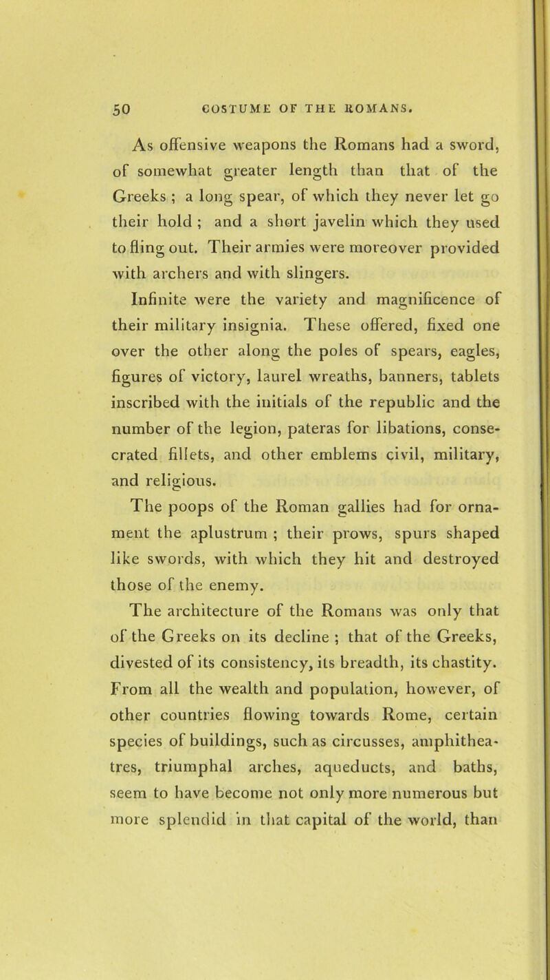 As offensive weapons the Romans had a sword, of somewhat greater length than that of the Greeks ; a long spear, of which they never let go their hold ; and a short javelin which they used to fling out. Their armies were moreover provided with archers and with slingers. Infinite were the variety and magnificence of their military insignia. These offered, fixed one over the other along the poles of spears, eagles, figures of victory, laurel wreaths, banners, tablets inscribed with the initials of the republic and the number of the legion, pateras for libations, conse- crated fillets, and other emblems civil, military, and religious. The poops of the Roman gallies had for orna- ment the aplustrum ; their prows, spurs shaped like swords, with which they hit and destroyed those of the enemy. The architecture of the Romans was only that of the Greeks on its decline ; that of the Greeks, divested of its consistency, its breadth, its chastity. From all the wealth and population, however, of other countries flowing towards Rome, certain species of buildings, such as circusses, amphithea- tres, triumphal arches, aqueducts, and baths, seem to have become not only more numerous but more splendid in that capital of the world, than