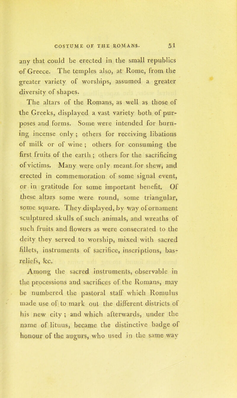 any that could be erected in the small republics of Greece. The temples also, at Rome, from the greater variety of worships, assumed a greater diversity of shapes. The altars of the Romans, as well as those of the Greeks, displayed a vast variety both of pur- poses and forms. Some were intended for burn- ing incense only ; others for receiving libations of milk or of wine ; others for consuming the first fruits of the earth : others for the sacrificing of victims. Many were only meant for shew, and erected in commemoration of some signal event, or in gratitude for some important benefit. Of these altars some were round, some triangular, some square. They displayed, by way of ornament sculptured skulls of such animals, and wreaths of such fruits and flowers as were consecrated to the deity they served to worship, mixed with sacred fillets, instruments of sacrifice, inscriptions, bas- reliefs, 8cc. Among the sacred instruments, observable in the processions and sacrifices of the Romans, may be numbered the pastoral staff which Romulus made use of to mark out the different districts of his new city ; and which afterwards, under the name of lituus, became the distinctive badge of honour of the augurs, who used in the same way