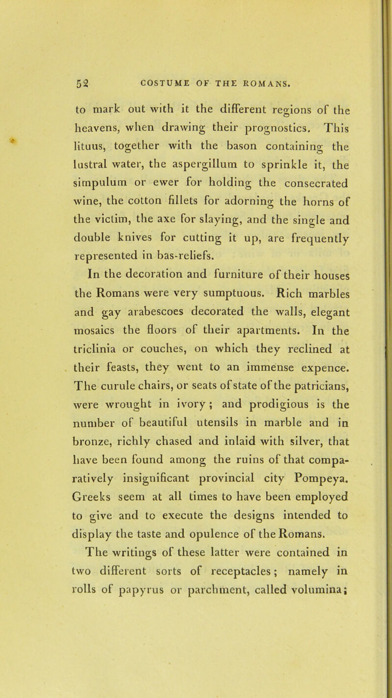 to mark out with it the different regions of the heavens, when drawing their prognostics. This lituus, together with the bason containing the lustral water, the aspergillum to sprinkle it, the simpulum or ewer for holding the consecrated wine, the cotton fillets for adorning the horns of the victim, the axe for slaying, and the single and double knives for cutting it up, are frequently represented in bas-reliefs. In the decoration and furniture of their houses the Romans were very sumptuous. Rich marbles and gay arabescoes decorated the walls, elegant mosaics the floors of their apartments. In the triclinia or couches, on which they reclined at their feasts, they went to an immense expence. The curule chairs, or seats of state of the patricians, were wrought in ivory; and prodigious is the number of beautiful utensils in marble and in bronze, richly chased and inlaid with silver, that have been found among the ruins of that compa- ratively insignificant provincial city Pompeya. Greeks seem at all times to have been employed to give and to execute the designs intended to display the taste and opulence of the Romans. The writings of these latter were contained in two different sorts of receptacles; namely in rolls of papyrus or parchment, called volumina;