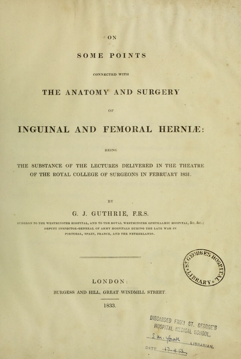 ON SOME POINTS CONNECTED WITH THE ANATOMY AND SURGERY OF INGUINAL AND FEMORAL HERNIA:: BEING THE SUBSTANCE OF THE LECTURES DELIVERED IN THE THEATRE OF THE ROYAL COLLEGE OF SURGEONS IN FEBRUARY 1831. BY G. J. GUTHRIE, F.R.S. SUEGEON TO THE WESTMINSTER HOSPITAL, AND TO THE ROYAL WESTMINSTER OPHTHALMIC HOSPITAL, &C. &C.; DEPUTY INSPECTOR-GENERAL OF ARMY HOSPITALS DURING THE LATE WAR IN PORTUGAL, SPAIN, FRANCE, AND THE NETHERLANDS. LONDON: BURGESS AND HILL, GREAT WINDMILL STREET. 1833. HOSPirjiiS, Brnr, ®S£’S 04-