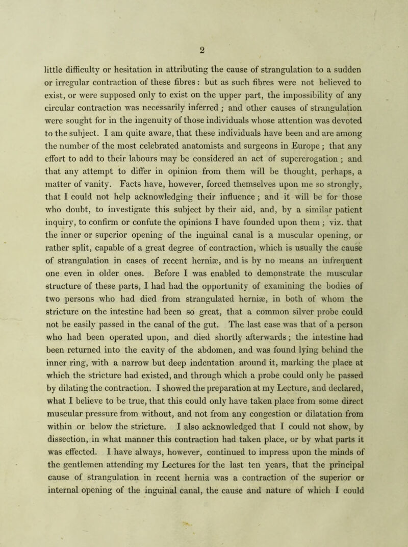 little difficulty or hesitation in attributing the cause of strangulation to a sudden or irregular contraction of these fibres : but as such fibres were not believed to exist, or were supposed only to exist on the upper part, the impossibility of any circular contraction was necessarily inferred ; and other causes of strangulation were sought for in the ingenuity of those individuals whose attention was devoted to the subject. I am quite aware, that these individuals have been and are among the number of the most celebrated anatomists and surgeons in Europe ; that any effort to add to their labours may be considered an act of supererogation ; and that any attempt to differ in opinion from them will be thought, perhaps, a matter of vanity. Facts have, however, forced themselves upon me so strongly, that I could not help acknowledging their influence ; and it will be for those who doubt, to investigate this subject by their aid, and, by a similar patient inquiry, to confirm or confute the opinions I have founded upon them ; viz. that the inner or superior opening of the inguinal canal is a muscular opening, or rather split, capable of a great degree of contraction, which is usually the cause of strangulation in cases of recent herniae, and is by no means an infrequent one even in older ones. Before I was enabled to demonstrate the muscular structure of these parts, I had had the opportunity of examining the bodies of two persons who had died from strangulated hernise, in both of whom the stricture on the intestine had been so great, that a common silver probe could not be easily passed in the canal of the gut. The last case was that of a person who had been operated upon, and died shortly afterwards; the intestine had been returned into the cavity of the abdomen, and was found lying behind the inner ring, with a narrow but deep indentation around it, marking the place at which the stricture had existed, and through which a probe could only be passed by dilating the contraction. I showed the preparation at my Lecture, and declared, what I believe to be true, that this could only have taken place from some direct muscular pressure from without, and not from any congestion or dilatation from within or below the stricture, I also acknowledged that I could not show, by dissection, in what manner this contraction had taken place, or by what parts it was effected. I have always, however, continued to impress upon the minds of the gentlemen attending my Lectures for the last ten years, that the principal cause of strangulation in recent hernia was a contraction of the superior or internal opening of the inguinal canal, the cause and nature of which I could