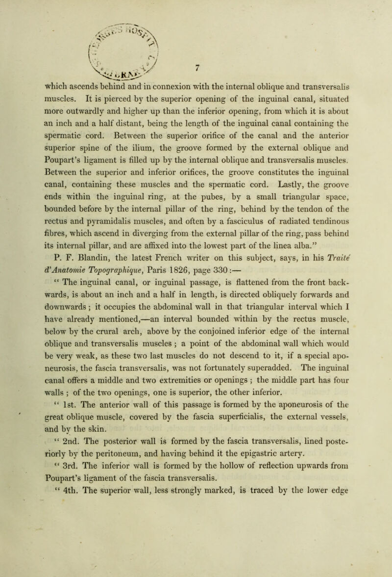 which ascends behind and in connexion with the internal oblique and transversalis muscles. It is pierced by the superior opening of the inguinal canal, situated more outwardly and higher up than the inferior opening, from which it is about an inch and a half distant, being the length of the inguinal canal containing the spermatic cord. Between the superior orifice of the canal and the anterior superior spine of the ilium, the groove formed by the external oblique and Poupart’s ligament is filled up by the internal oblique and transversalis muscles. Between the superior and inferior orifices, the groove constitutes the inguinal canal, containing these muscles and the spermatic cord. Lastly, the groove ends within the inguinal ring, at the pubes, by a small triangular space, bounded before by the internal pillar of the ring, behind by the tendon of the rectus and pyramidalis muscles, and often by a fasciculus of radiated tendinous fibres, which ascend in diverging from the external pillar of the ring, pass behind its internal pillar, and are affixed into the lowest part of the linea alba.” P. F. Blandin, the latest French waiter on this subject, says, in his Traite d'Anatomic Topographique, Paris 1826, page 330:— “ The inguinal canal, or inguinal passage, is flattened from the front back- wards, is about an inch and a half in length, is directed obliquely fonN'ards and downwards; it occupies the abdominal wall in that triangular interval which I have already mentioned,—an interval bounded within by the rectus muscle, below by the crural arch, above by the conjoined inferior edge of the internal oblique and transversahs muscles ; a point of the abdominal wall which w'ould be very weak, as these two last muscles do not descend to it, if a special apo- neurosis, the fascia transversalis, was not fortunately superadded. The inguinal canal offers a middle and two extremities or openings ; the middle part has four w'alls ; of the twm openings, one is superior, the other inferior. “ 1st. The anterior wall of this passage is formed by the aponeurosis of the great oblique muscle, covered by the fascia superficialis, the external vessels, and by the skin. “ 2nd. The posterior wall is formed by the fascia transversalis, lined poste- riorly by the peritoneum, and having behind it the epigastric artery. “ 3rd. The inferior wall is formed by the hollow of reflection upwards from Poupart’s ligament of the fascia transversalis. “ 4th. The superior wall, less strongly marked, is traced by the lower edge