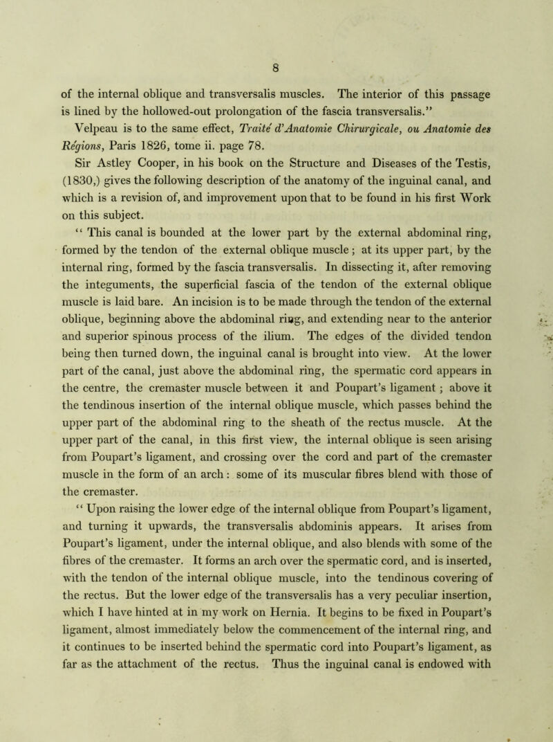 of the internal oblique and transversalis muscles. The interior of this passage is lined by the hollowed-out prolongation of the fascia transversalis.” Velpeau is to the same effect, Traite d'Anatomic Chirurgicale, ou Anatomic dcs Regions, Paris 1826, tome ii. page 78. Sir Astley Cooper, in his book on the Structure and Diseases of the Testis, (1830,) gives the following description of the anatomy of the inguinal canal, and which is a revision of, and improvement upon that to be found in his first Work on this subject. “ This canal is bounded at the lower part by the external abdominal ring, formed by the tendon of the external oblique muscle ; at its upper part, by the internal ring, formed by the fascia transversalis. In dissecting it, after removing the integuments, the superficial fascia of the tendon of the external oblique muscle is laid bare. An incision is to be made through the tendon of the external oblique, beginning above the abdominal ring, and extending near to the anterior and superior spinous process of the ilium. The edges of the divided tendon being then turned down, the inguinal canal is brought into view. At the lower part of the canal, just above the abdominal ring, the spermatic cord appears in the centre, the cremaster muscle between it and Poupart’s ligament ; above it the tendinous insertion of the internal oblique muscle, which passes behind the upper part of the abdominal ring to the sheath of the rectus muscle. At the upper part of the canal, in this first view, the internal oblique is seen arising from Poupart’s ligament, and crossing over the cord and part of the cremaster muscle in the form of an arch: some of its muscular fibres blend with those of the cremaster. “ Upon raising the lower edge of the internal oblique from Poupart’s ligament, and turning it upwards, the transversalis abdominis appears. It arises from Poupart’s ligament, under the internal oblique, and also blends with some of the fibres of the cremaster. It forms an arch over the spermatic cord, and is inserted, with the tendon of the internal oblique muscle, into the tendinous covering of the rectus. But the lower edge of the transversalis has a very peculiar insertion, which I have hinted at in my work on Hernia. It begins to be fixed in Poupart’s ligament, almost immediately below the commencement of the internal ring, and it continues to be inserted behind the spermatic cord into Poupart’s ligament, as far as the attachment of the rectus. Thus the inguinal canal is endowed with
