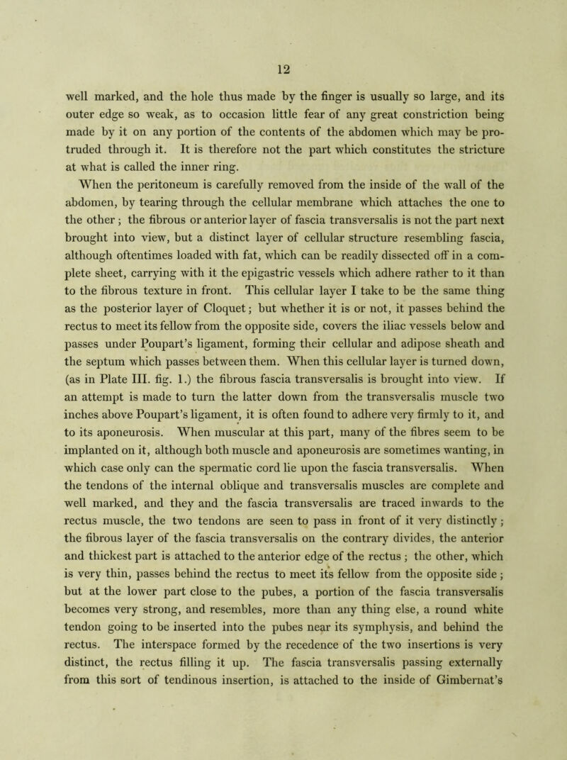 well marked, and the hole thus made by the finger is usually so large, and its outer edge so weak, as to occasion little fear of any great constriction being made by it on any portion of the contents of the abdomen which may be pro- truded through it. It is therefore not the part which constitutes the stricture at what is called the inner ring. When the peritoneum is carefully removed from the inside of the wall of the abdomen, by tearing through the cellular membrane which attaches the one to the other ; the fibrous or anterior layer of fascia transversalis is not the part next brought into view, but a distinct layer of cellular structure resembling fascia, although oftentimes loaded with fat, which can be readily dissected off in a com- plete sheet, carrying with it the epigastric vessels which adhere rather to it than to the fibrous texture in front. This cellular layer I take to be the same thing as the posterior layer of Cloquet; but whether it is or not, it passes behind the rectus to meet its fellow from the opposite side, covers the iliac vessels below and passes under Poupart’s ligament, forming their cellular and adipose sheath and the septum which passes between them. Wlien this cellular layer is turned down, (as in Plate III. fig. 1.) the fibrous fascia transversalis is brought into view. If an attempt is made to turn the latter down from the transversalis muscle two inches above Poupart’s ligament, it is often found to adhere very firmly to it, and to its aponeurosis. When muscular at this part, many of the fibres seem to be implanted on it, although both muscle and aponeurosis are sometimes wanting, in which case only can the spermatic cord lie upon the fascia transversalis. When the tendons of the internal obhque and transversalis muscles are complete and well marked, and they and the fascia transversalis are traced inwards to the rectus muscle, the two tendons are seen to pass in front of it very distinctly; the fibrous layer of the fascia transversalis on the contrary divides, the anterior and thickest part is attached to the anterior edge of the rectus ; the other, which is very thin, passes behind the rectus to meet its fellow from the opposite side; but at the lower part close to the pubes, a portion of the fascia transversalis becomes very strong, and resembles, more than any thing else, a round white tendon going to be inserted into the pubes near its symphysis, and behind the rectus. The interspace formed by the recedence of the two insertions is very distinct, the rectus filling it up. The fascia transversalis passing externally from this sort of tendinous insertion, is attached to the inside of Gimbernat’s