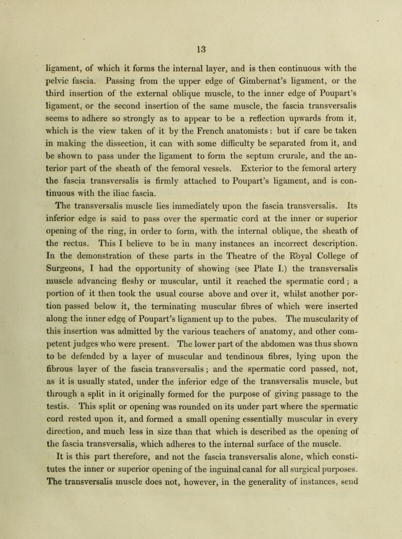 ligament, of which it forms the internal layer, and is then continuous with the pelvic fascia. Passing from the upper edge of Gimbernat’s ligament, or the third insertion of the external oblique muscle, to the inner edge of Poupart’s ligament, or the second insertion of the same muscle, the fascia transversalis seems to adhere so strongly as to appear to be a reflection upwards from it, which is the view taken of it by the French anatomists; but if care be taken in making the dissection, it can with some difficulty be separated from it, and be shown to pass under the ligament to form the septum crurale, and the an- terior part of the sheath of the femoral vessels. Exterior to the femoral artery the fascia transversalis is firmly attached to Poupart’s ligament, and is con- tinuous with the iliac fascia. The transversalis muscle lies immediately upon the fascia transversalis. Its inferior edge is said to pass over the spermatic cord at the inner or superior opening of the ring, in order to form, with the internal oblique, the sheath of the rectus. This I believe to be in many instances an incorrect description. In the demonstration of these parts in the Theatre of the Royal College of Surgeons, I had the opportunity of showing (see Plate I.) the transversalis muscle advancing fleshy or muscular, until it reached the spermatic cord; a portion of it then took the usual course above and over it, whilst another por- tion passed below it, the terminating muscular fibres of which were inserted along the inner edge of Poupart’s ligament up to the pubes. The muscularity of this insertion was admitted by the various teachers of anatomy, and other com- petent judges who were present. The lower part of the abdomen was thus shown to be defended by a layer of muscular and tendinous fibres, lying upon the fibrous layer of the fascia transversalis; and the spermatic cord passed, not, as it is usually stated, under the inferior edge of the transversalis muscle, but through a split in it originally formed for the purpose of giving passage to the testis. This split or opening was rounded on its under part where the spermatic cord rested upon it, and formed a small opening essentially muscular in every direction, and much less in size than that which is described as the opening of the fascia transversalis, which adheres to the internal surface of the muscle. It is this part therefore, and not the fascia transversalis alone, which consti- tutes the inner or superior opening of the inguinal canal for all surgical purposes. The transversalis muscle does not, however, in the generality of instances, send
