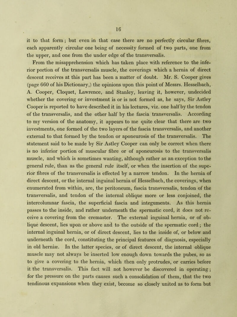 it to that form; but even in that case there are no perfectly circular fibres, each apparently circular one being of necessity formed of two parts, one from the upper, and one from the under edge of the transversalis. From the misapprehension which has taken place with reference to the infe- rior portion of the transversahs muscle, the coverings which a hernia of direct descent receives at this part has been a matter of doubt. Mr. S. Cooper gives (page 660 of his Dictionary,) the opinions upon this point of Messrs. Hesselbach, A. Cooper, Cloquet, Lawrence, and Stanley, leaving it, however, undecided whether the covering or investment is or is not formed as, he says. Sir Astley Cooper is reported to have described it in his lectures, viz. one half by the tendon of the transversalis, and the other half by the fascia transversahs. According to my version of the anatomy, it appears to me quite clear that there are two investments, one formed of the two layers of the fascia transversalis, and another external to that formed by the tendon or aponeurosis of the transversalis. The statement said to be made by Sir Astley Cooper can only be correct when there is no inferior portion of muscular fibre or of aponeurosis to the transversalis muscle, and'which is sometimes wanting, although rather as an exception to the general rule, than as the general rule itself, or when the insertion of the supe- rior fibres of the transversalis is effected by a narrow tendon. In the hernia of direct descent, or the internal inguinal hernia of Hesselbach, the coverings, when enumerated from within, are, the peritoneum, fascia transversalis, tendon of the transversalis, and tendon of the internal oblique more or less conjoined, the intercolumnar fascia, the superficial fascia and integuments. As this hernia passes to the inside, and rather underneath the spermatic cord, it does not re- ceive a covering from the cremaster. The external inguinal hernia, or of ob- lique descent, lies upon or above and to the outside of the spermatic cord; the internal inguinal hernia, or of direct descent, lies to the inside of, or below and underneath the cord, constituting the principal features of diagnosis, especially in old herniae. In the latter species, or of direct descent, the internal oblique muscle may not always be inserted low enough down towards the pubes, so as to give a covering to the hernia, which then only protrudes, or carries before it the transversalis. This fact will not however be discovered in operating; for the pressure on the parts causes such a consolidation of them, that the two tendinous expansions when they exist, become so closely united as to form but