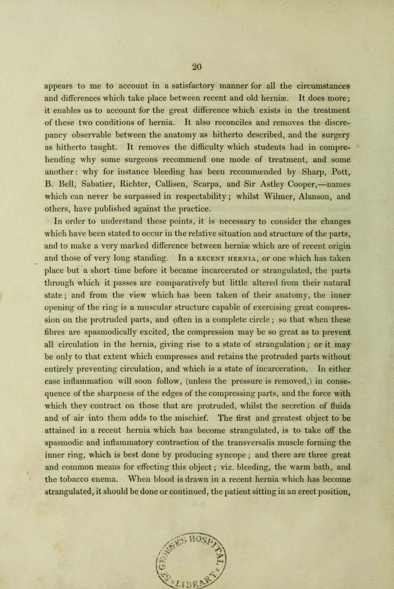 appears to me to account in a satisfactory manner for all the circumstances and differences which take place between recent and old herniee. It does more; it enables us to account for the great difference which exists in the treatment of these two conditions of hernia. It also reconciles and removes the discre- pancy observable between the anatomy as hitherto described, and the surgery as hitherto taught. It removes the difficulty which students had in compre- hending why some surgeons recommend one mode of treatment, and some another: why for instance bleeding has been recommended by Sharp, Pott, B. Bell, Sabatier, Richter, Callisen, Scarpa, and Sir Astley Cooper,—names which can never be surpassed in respectability; whilst Wilmer, Alanson, and others, have published against the practice. In order to understand these points, it is necessary to consider the changes which have been stated to occur in the relative situation and structure of the parts, and to make a very marked difference between herniae which are of recent origin and those of very long standing. In a recent hernia, or one which has taken place but a short time before it became incarcerated or strangulated, the parts through which it passes are comparatively but little altered from their natural state; and from the view which has been taken of their anatomy, the inner opening of the ring is a muscular structure capable of exercising great compres- sion on the protruded parts, and often in a complete circle ; so that when these fibres are spasmodically excited, the compression may be so great as to prevent all circulation in the hernia, giving rise to a state of strangulation; or it may be only to that extent which compresses and retains the protruded parts without entirely preventing circulation, and which is a state of incarceration. In either case inflammation will soon follow, (unless the pressure is removed,) in conse- quence of the sharpness of the edges of the compressing parts, and the force with which they contract on those that are protruded, whilst the secretion of fluids and of air into them adds to the mischief. The first and greatest object to be attained in a recent hernia which has become strangulated, is to take off the spasmodic and inflammatory contraction of the transversalis muscle forming the inner ring, which is best done by producing syncope; and there are three great and common means for effecting this object; viz. bleeding, the warm bath, and the tobacco enema. When blood is drawn in a recent hernia which has become strangulated, it should be done or continued, the patient sitting in an erect position,