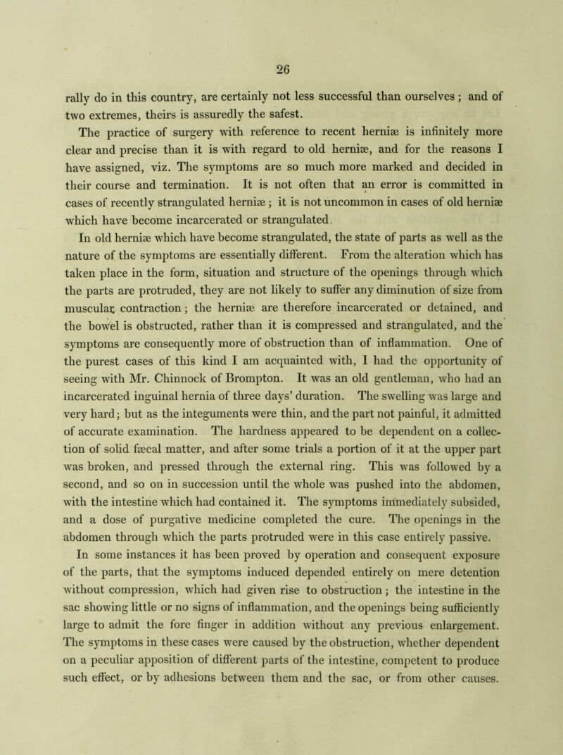 rally do in this country, are certainly not less successful than ourselves ; and of two extremes, theirs is assuredly the safest. The practice of surgery with reference to recent hernise is infinitely more clear and precise than it is with regard to old hernise, and for the reasons I have assigned, viz. The symptoms are so much more marked and decided in their course and termination. It is not often that an error is committed in cases of recently strangulated hernise ; it is not uncommon in cases of old hernise w^hich have become incarcerated or strangulated, In old hernise which have become strangulated, the state of parts as well as the nature of the symptoms are essentially different. From the alteration which has taken place in the form, situation and structure of the openings through which the parts are protruded, they are not likely to suffer any diminution of size from muscular contraction; the hernise are therefore incarcerated or detained, and the bowel is obstructed, rather than it is compressed and strangulated, and the symptoms are consequently more of obstruction than of inflammation. One of the purest cases of this kind I am acquainted with, I had the opportunity of seeing with Mr. Chinnock of Brompton. It was an old gentleman, who had an incarcerated inguinal hernia of three days’ duration. The swelling was large and very hard; but as the integuments were thin, and the part not painful, it admitted of accurate examination. The hardness appeared to be dependent on a collec- tion of solid fsecal matter, and after some trials a portion of it at the upper part was broken, and pressed through the external ring. This was followed by a second, and so on in succession until the whole was pushed into the abdomen, with the intestine which had contained it. The symptoms immediately subsided, and a dose of purgative medicine completed the cure. The openings in the abdomen through which the parts protruded were in this case entirely passive. In some instances it has been proved by operation and consequent exposure of the parts, that the symptoms induced depended entirely on mere detention without compression, which had given rise to obstruction; the intestine in the sac showing little or no signs of inflammation, and the openings being sufficiently large to admit the fore finger in addition without any previous enlargement. The symptoms in these cases were caused by the obstruction, whether dependent on a peculiar apposition of different parts of the intestine, competent to produce such effect, or by adhesions between them and the sac, or from other causes.